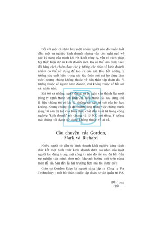 Àöëi vúái möåt caá nhên hay möåt nhoám ngûúâi naâo àoá muöën bùæt
àêìu möåt sûå nghiïåp kinh doanh nhûng vêîn coân nghi ngúâ vïì
caác kyä nùng cuãa mònh khi rúâi khoãi cöng ty, vêîn coá caách giuáp
hoå thûåc hiïån dûå aán kinh doanh múái. Hoå coá thïí laâm àûúåc viïåc
àoá bùçng caách chiïëm àoaåt caác yá tûúãng, caác nhên töë kinh doanh
nhùçm coá thïí sûã duång àïí taåo ra cuãa caãi. Hêìu hïët nhûäng yá
tûúãng naây xuêët hiïån trong caác têåp àoaân núi maâ hoå àang laâm
viïåc, nhûng chuáng khöng thuöåc vïì baãn thên têåp àoaân àoá. YÁ
tûúãng thuöåc vïì ngaânh kinh doanh, chûá khöng thuöåc vïì bêët cûá
caá nhên naâo.
  Khi töi vaâ nhûäng ngûúâi àöìng sûå bõ ngùn caãn thaânh lêåp möåt
cöng ty caånh tranh vúái Bain-Co, àiïìu tranh caäi sau cuâng chó
laâ liïåu chuáng töi coá lêëy ài nhûäng taâi saãn trñ tuïå cuãa hoå hay
khöng. Nhûng chuáng töi àaä thaânh cöng trong viïåc chûáng minh
rùçng taâi saãn trñ tuïå cuãa Bain thûåc chêët dêîn xuêët tûâ trong cöng
nghiïåp “kinh doanh” noái chung vaâ tûâ BCG noái riïng. YÁ tûúãng
maâ chuáng töi àang sûã duång khöng thuöåc vïì ai caã.



              Cêu chuyïån cuãa Gordon,
                 Mark vaâ Richard
  Nhiïìu ngûúâi coá àêìu oác kinh doanh khúãi nghiïåp bùçng caách
àuác kïët möåt hònh thûác kinh doanh dûúái caái nhòn cuãa möåt
ngûúâi lao àöång trong möåt cöng ty naâo àoá röìi sau àoá bùæt àêìu
sûå nghiïåp cuãa mònh theo möåt khuynh hûúáng múái trïn cuâng
möåt àïì taâi. Sau àêy laâ hai trûúâng húåp maâ töi àûúåc biïët:
  Giaáo sû Gordon Edge laâ ngûúâi saáng lêåp ra Cöng ty PA
Technology - möåt böå phêån thuöåc têåp àoaân tû vêën quaãn trõ PA.


                                                                    205
 