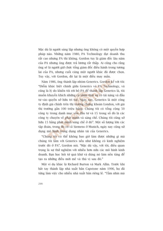 Mùåc duâ laâ ngûúâi saáng lêåp nhûng öng khöng coá möåt quyïìn húåp
phaáp naâo. Nhûäng nùm 1980, PA Technology àaåt doanh thu
rêët cao nhûng PA thò khöng. Gordon tuy laâ giaám àöëc lêu nùm
cuãa PA nhûng öng àûúåc traã lûúng rêët thêëp. Ai cuäng cho rùçng
öng seä laâ ngûúâi giûä chûác töíng giaám àöëc àiïìu haânh trong tûúng
lai cuãa PA, nhûng cuöëi cuâng möåt ngûúâi khaác àaä àûúåc choån.
Tuy vêåy, vúái Gordon, àoá laåi laâ möåt àiïìu may mùæn.
  Nùm 1986, öng thaânh lêåp nhoám Generics. Gordon kïí vúái töi:
“Àiïím khaác biïåt chñnh giûäa Generics vaâ PA Technology, vaâ
cuäng laâ lyá do khiïën töi rúâi boã PA àïí thaânh lêåp Generics laâ, töi
muöën khuyïën khñch nhûäng caá nhên thêåt sûå coá taâi nùng vaâ àêìu
tû vaâo quyïìn súã hûäu trñ tuïå. Ngaây nay, Generics laâ möåt cöng
ty àõnh giaá chñnh trïn thõ trûúâng chûáng khoaán London, vúái giaá
thõ trûúâng gêìn 100 triïåu baãng. Chuáng töi coá töíng cöång 50
cöng ty trong danh muåc vöën àêìu tû vaâ 15 trong söë àoá laâ caác
cöng ty chuyïn vïì phaát minh vaâ saáng chïë. Chuáng töi cuäng súã
hûäu 15 bùçng phaát minh saáng chïë úã àoá”. Möåt söë lûúång lúán caác
têåp àoaân, trong àoá coá caã Siemens úã Munich, ngaây nay cuäng sûã
duång mö hònh troång duång nhên taâi cuãa Generics.
  “Chuáng töi coá thïí khöng bao giúâ laâm àûúåc nhûäng gò maâ
chuáng töi laâm vúái Generics nïëu nhû khöng coá kinh nghiïåm
trûúác àoá úã PA”, Gordon noái. “Mùåc duâ vêåy, vúái töi, àiïìu quan
troång laâ sûå thûã nghiïåm vúái nhiïìu hún nûäa caác mö hònh kinh
doanh. Baån hoåc hoãi tûâ quaá khûá vaâ duâng noá laâm nïìn taãng àïí
taåo ra nhûäng àiïìu múái meã vaâ thuá võ sau àoá.”
  Möåt vñ duå khaác laâ Richard Burton vaâ Mark Allin. Trûúác khi
bùæt tay thaânh lêåp nhaâ xuêët baãn Capstone nùm 1996, hoå àaä
tûâng laâm viïåc cho nhiïìu nhaâ xuêët baãn riïng leã. “Têìm nhòn maâ


206
 
