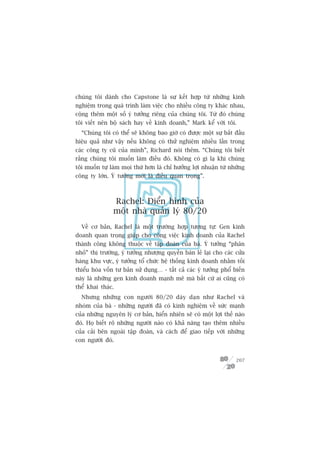 chuáng töi daânh cho Capstone laâ sûå kïët húåp tûâ nhûäng kinh
nghiïåm trong quaá trònh laâm viïåc cho nhiïìu cöng ty khaác nhau,
cöång thïm möåt söë yá tûúãng riïng cuãa chuáng töi. Tûâ àoá chuáng
töi viïët nïn böå saách hay vïì kinh doanh,” Mark kïí vúái töi.
  “Chuáng töi coá thïí seä khöng bao giúâ coá àûúåc möåt sûå bùæt àêìu
hiïåu quaã nhû vêåy nïëu khöng coá thûã nghiïåm nhiïìu lêìn trong
caác cöng ty cuä cuãa mònh”, Richard noái thïm. “Chuáng töi biïët
rùçng chuáng töi muöën laâm àiïìu àoá. Khöng coá gò laå khi chuáng
töi muöën tûå laâm moåi thûá hún laâ chó hûúãng lúåi nhuêån tûâ nhûäng
cöng ty lúán. YÁ tûúãng múái laâ àiïìu quan troång”.



                Rachel: Àiïín hònh cuãa
                möåt nhaâ quaãn lyá 80/20
  Vïì cú baãn, Rachel laâ möåt trûúâng húåp tûúng tûå: Gen kinh
doanh quan troång giuáp cho cöng viïåc kinh doanh cuãa Rachel
thaânh cöng khöng thuöåc vïì têåp àoaân cuãa baâ. YÁ tûúãng “phên
nhoã” thõ trûúâng, yá tûúãng nhûúång quyïìn baán leã laåi cho caác cûãa
haâng khu vûåc, yá tûúãng töí chûác hïå thöëng kinh doanh nhùçm töëi
thiïíu hoáa vöën tû baãn sûã duång… - têët caã caác yá tûúãng phöí biïën
naây laâ nhûäng gen kinh doanh maånh meä maâ bêët cûá ai cuäng coá
thïí khai thaác.
  Nhûng nhûäng con ngûúâi 80/20 daây daån nhû Rachel vaâ
nhoám cuãa baâ - nhûäng ngûúâi àaä coá kinh nghiïåm vïì sûác maånh
cuãa nhûäng nguyïn lyá cú baãn, hiïín nhiïn seä coá möåt lúåi thïë naâo
àoá. Hoå biïët roä nhûäng ngûúâi naâo coá khaã nùng taåo thïm nhiïìu
cuãa caãi bïn ngoaâi têåp àoaân, vaâ caách àïí giao tiïëp vúái nhûäng
con ngûúâi àoá.


                                                                    207
 