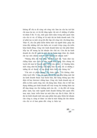 khöng àïí chõ ra ài cuâng vúái cöng viïåc laâm ùn cuãa hoå trûâ khi
chõ mua laåi noá, vaâ töi àaä tûâng nghe chõ noái vïì nhûäng cöí phêìn
tû nhên úã àoá. Vò vêåy, möåt giao dõch nùçm trong möëi quan têm
cuãa chõ vaâ caác cöí àöng seä laâ möåt dûå aán kinh doanh múái. Chõ
seä phaãi taåo ra möåt caái gò àoá àöåc lêåp vúái cöng viïåc chõ àang laâm.
Thûåc tïë, chõ cêìn phaãi kiïëm thïm möåt vaâi ngûúâi khaác giuáp chõ
traám àêìy nhûäng chöî coân thiïëu soát vaâ möåt ï-kñp cuâng chõ triïín
khai haânh àöång. Cöng viïåc kinh doanh hiïån taåi vêîn phaãi àûúåc
tiïëp tuåc àïí mang laåi lúåi nhuêån cho chuã noá. Coân dûå aán kinh
doanh do chõ àïì xuêët laâ möåt dûå aán hoaân toaân khaác do chñnh
chõ taåo nïn nhùçm sinh ra möåt nguöìn lúåi nhuêån múái.”
  “Nhûng àiïìu àoá thêåt khoá,” Rachel ngùæt lúâi. “Laâm nhû vêåy
chùèng khaác naâo vaåch aáo cho ngûúâi xem lûng. Nïëu chuáng töi
tuyïn böë moåi kïë hoaåch phaát triïín cuãa mònh - vïì thûúng hiïåu
múái cuäng nhû hïå thöëng cûãa haâng baán leã múái, têët caã nhûäng yá
tûúãng àoá seä thuöåc vïì têåp àoaân hiïån thúâi cuãa chuáng töi.”
  “Chõ noái coá phêìn àuáng,” töi thûâa nhêån. “Töi khöng chùæc
chùæn tuyïåt àöëi. Vñ duå, töi nghô chõ coá thïí bùæt àêìu bùçng möåt dûå
aán kinh doanh thuöåc loaåi buön baán, àùåt haâng thöng qua thû
àiïån tûã hay Internet chùèng haån. Cöng viïåc kinh doanh naây seä
diïîn ra bïn caånh cöng viïåc chõ àang laâm. Hoùåc chõ coá thïí têån
duång nhûäng gen kinh doanh nöíi tröåi trong thõ trûúâng hiïån taåi
àïí ûáng duång vaâo thõ trûúâng múái cuãa chõ - vñ duå àöëi vúái trang
phuåc nam, hay möåt ngaânh kinh doanh khöng liïn quan àïën
may mùåc, hoùåc triïín khai taåi möåt khu vûåc àõa lyá khaác. Bêët kò
dûå aán kinh doanh múái naâo goáp phêìn laâm giaâu thïm lúåi nhuêån
cho cöng ty cuäng seä àûúåc coi nhû laâ möåt thùæng lúåi cho nhoám
cuãa chõ vaâ caã ban giaám àöëc cöng ty hiïån taåi.



                                                                       209
 