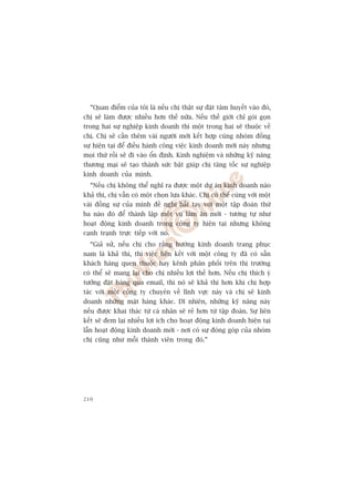 “Quan àiïím cuãa töi laâ nïëu chõ thêåt sûå àùåt têm huyïët vaâo àoá,
chõ seä laâm àûúåc nhiïìu hún thïë nûäa. Nïëu thïë giúái chó goái goån
trong hai sûå nghiïåp kinh doanh thò möåt trong hai seä thuöåc vïì
chõ. Chõ seä cêìn thïm vaâi ngûúâi múái kïët húåp cuâng nhoám àöìng
sûå hiïån taåi àïí àiïìu haânh cöng viïåc kinh doanh múái naây nhûng
moåi thûá röìi seä ài vaâo öín àõnh. Kinh nghiïåm vaâ nhûäng kyä nùng
thûúng maåi seä taåo thaânh sûác bêåt giuáp chõ tùng töëc sûå nghiïåp
kinh doanh cuãa mònh.
  “Nïëu chõ khöng thïí nghô ra àûúåc möåt dûå aán kinh doanh naâo
khaã thi, chõ vêîn coá möåt choån lûåa khaác. Chõ coá thïí cuâng vúái möåt
vaâi àöìng sûå cuãa mònh àïì nghõ bùæt tay vúái möåt têåp àoaân thûá
ba naâo àoá àïí thaânh lêåp möåt vuå laâm ùn múái - tûúng tûå nhû
hoaåt àöång kinh doanh trong cöng ty hiïån taåi nhûng khöng
caånh traånh trûåc tiïëp vúái noá.
  “Giaã sûã, nïëu chõ cho rùçng hûúáng kinh doanh trang phuåc
nam laâ khaã thi, thò viïåc liïn kïët vúái möåt cöng ty àaä coá sùén
khaách haâng quen thuöåc hay kïnh phên phöëi trïn thõ trûúâng
coá thïí seä mang laåi cho chõ nhiïìu lúåi thïë hún. Nïëu chõ thñch yá
tûúãng àùåt haâng qua email, thò noá seä khaã thi hún khi chõ húåp
taác vúái möåt cöng ty chuyïn vïì lônh vûåc naây vaâ chõ seä kinh
doanh nhûäng mùåt haâng khaác. Dô nhiïn, nhûäng kyä nùng naây
nïëu àûúåc khai thaác tûâ caá nhên seä reã hún tûâ têåp àoaân. Sûå liïn
kïët seä àem laåi nhiïìu lúåi ñch cho hoaåt àöång kinh doanh hiïån taåi
lêîn hoaåt àöång kinh doanh múái - núi coá sûå àoáng goáp cuãa nhoám
chõ cuäng nhû möîi thaânh viïn trong àoá.”




210
 