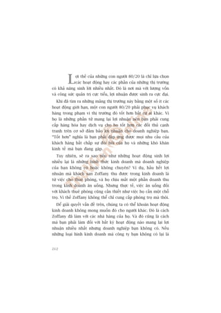 L    úåi thïë cuãa nhûäng con ngûúâi 80/20 laâ chó lûåa choån
              caác hoaåt àöång hay caác phêìn cuãa nhûäng thõ trûúâng
coá khaã nùng sinh lúâi nhiïìu nhêët. Àoá laâ núi maâ vúái lûúång vöën
vaâ cöng sûác quaãn trõ cûåc tiïíu, lúåi nhuêån àûúåc sinh ra cûåc àaåi.
  Khi àaä tòm ra nhûäng maãng thõ trûúâng naây bùçng möåt söë ñt caác
hoaåt àöång giúái haån, möåt con ngûúâi 80/20 phaãi phuåc vuå khaách
haâng trong phaåm vi thõ trûúâng àoá töët hún bêët cûá ai khaác. Vò
hoå laâ nhûäng phêìn tûã mang laåi lúåi nhuêån nïn baån phaãi cung
cêëp haâng hoáa hay dõch vuå cho hoå töët hún caác àöëi thuã caånh
tranh trïn cú súã àaãm baão lúåi nhuêån cho doanh nghiïåp baån.
“Töët hún” nghôa laâ baån phaãi àaáp ûáng àûúåc moåi nhu cêìu cuãa
khaách haâng bêët chêëp sûå àoâi hoãi cuãa hoå vaâ nhûäng khoá khùn
kinh tïë maâ baån àang gùåp.
  Tuy nhiïn, seä ra sao nïëu nhû nhûäng hoaåt àöång sinh lúåi
nhiïìu laåi laâ nhûäng hònh thûác kinh doanh maâ doanh nghiïåp
cuãa baån khöng coá hoùåc khöng chuyïn? Vñ duå, hêìu hïët lúåi
nhuêån maâ khaách saån Zoffany thu àûúåc trong kinh doanh laâ
tûâ viïåc cho thuï phoâng, vaâ hoå chõu mêët möåt phêìn doanh thu
trong kinh doanh ùn uöëng. Nhûng thûåc tïë, viïåc ùn uöëng àöëi
vúái khaách thuï phoâng cuäng cêìn thiïët nhû viïåc hoå cêìn möåt chöî
troå. Vò thïë Zoffany khöng thïí chó cung cêëp phoâng troå maâ thöi.
  Àïí giaãi quyïët vêën àïì trïn, chuáng ta coá thïí khoaán hoaåt àöång
kinh doanh khöng mong muöën àoá cho ngûúâi khaác. Àoá laâ caách
Zoffany àaä laâm vúái caác nhaâ haâng cuãa hoå. Vaâ àoá cuäng laâ caách
maâ baån phaãi laâm àöëi vúái bêët kyâ hoaåt àöång naâo mang laåi lúåi
nhuêån nhiïìu nhêët nhûng doanh nghiïåp baån khöng coá. Nïëu
nhûäng loaåi hònh kinh doanh maâ cöng ty baån khöng coá laåi laâ


212
 