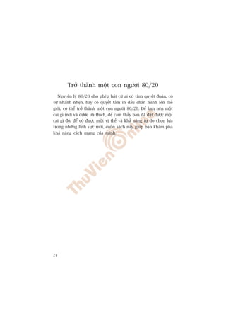 Trúã thaânh möåt con ngûúâi 80/20
     Nguyïn lyá 80/20 cho pheáp bêët cûá ai coá tñnh quyïët àoaán, coá
sûå nhanh nheån, hay coá quyïët têm in dêëu chên mònh lïn thïë
giúái, coá thïí trúã thaânh möåt con ngûúâi 80/20. Àïí laâm nïn möåt
caái gò múái vaâ àûúåc ûa thñch, àïí caãm thêëy baån àaä àaåt àûúåc möåt
caái gò àoá, àïí coá àûúåc möåt võ thïë vaâ khaã nùng tûå do choån lûåa
trong nhûäng lônh vûåc múái, cuöën saách naây giuáp baån khaám phaá
khaã nùng caách maång cuãa mònh.




24
 