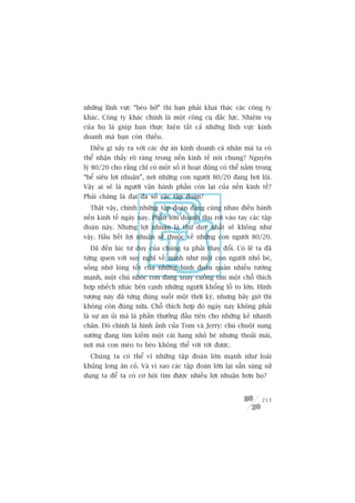 nhûäng lônh vûåc “beáo búã” thò baån phaãi khai thaác caác cöng ty
khaác. Cöng ty khaác chñnh laâ möåt cöng cuå àùæc lûåc. Nhiïåm vuå
cuãa hoå laâ giuáp baån thûåc hiïån têët caã nhûäng lônh vûåc kinh
doanh maâ baån coân thiïëu.
  Àiïìu gò xaãy ra vúái caác dûå aán kinh doanh caá nhên maâ ta coá
thïí nhêån thêëy roä raâng trong nïìn kinh tïë noái chung? Nguyïn
lyá 80/20 cho rùçng chó coá möåt söë ñt hoaåt àöång coá thïí nùçm trong
“bïí siïu lúåi nhuêån”, núi nhûäng con ngûúâi 80/20 àang búi löåi.
Vêåy ai seä laâ ngûúâi vêån haânh phêìn coân laåi cuãa nïìn kinh tïë?
Phaãi chùng laâ àaåi àa söë caác têåp àoaân?
  Thêåt vêåy, chñnh nhûäng têåp àoaân àang cuâng nhau àiïìu haânh
nïìn kinh tïë ngaây nay. Phêìn lúán doanh thu rúi vaâo tay caác têåp
àoaân naây. Nhûng lúåi nhuêån laâ thûá duy nhêët seä khöng nhû
vêåy. Hêìu hïët lúåi nhuêån seä thuöåc vïì nhûäng con ngûúâi 80/20.
  Àaä àïën luác tû duy cuãa chuáng ta phaãi thay àöíi. Coá leä ta àaä
tûâng quen vúái suy nghô vïì mònh nhû möåt con ngûúâi nhoã beá,
söëng nhúâ loâng töët cuãa nhûäng binh àoaân quên nhiïìu tûúáng
maånh, möåt chuá nhoác con àang xoay cuöìng tòm möåt chöî thñch
húåp nhïëch nhaác bïn caånh nhûäng ngûúâi khöíng löì to lúán. Hònh
tûúång naây àaä tûâng àuáng suöët möåt thúâi kyâ, nhûng bêy giúâ thò
khöng coân àuáng nûäa. Chöî thñch húåp àoá ngaây nay khöng phaãi
laâ sûå an uãi maâ laâ phêìn thûúãng àêìu tiïn cho nhûäng keã nhanh
chên. Àoá chñnh laâ hònh aãnh cuãa Tom vaâ Jerry: chuá chuöåt sung
sûúáng àang tòm kiïëm möåt caái hang nhoã beá nhûng thoaãi maái,
núi maâ con meâo to beáo khöng thïí vúái túái àûúåc.
  Chuáng ta coá thïí vñ nhûäng têåp àoaân lúán maånh nhû loaâi
khuãng long ùn coã. Vaâ vò sao caác têåp àoaân lúán laåi sùén saâng sûã
duång ta àïí ta coá cú höåi tòm àûúåc nhiïìu lúåi nhuêån hún hoå?


                                                                   213
 