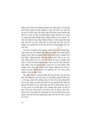 thùæng cuöåc thêåt sûå laâ nhûäng ngûúâi mua cöng nghïå. Trong giao
dõch kinh doanh, doanh nghiïåp coá nhu cêìu luön tòm caách àïí
eáp giaá caác nhaâ cung cêëp àang gùåp khoá khùn trong nguöìn dûå
trûä. Caác cöng ty thêåt sûå giaânh phêìn thùæng chñnh laâ caác cöng
ty trung gian nhoã nhûng tùng trûúãng maånh, laâ caác cöng ty coá
nhu cêìu khaách haâng tùng nhûng khöng coá khaã nùng àaáp ûáng
nhu cêìu àoá. Caái maâ trûúác àêy laâ möåt tònh thïë khoá xûã cuãa
nhûäng con ngûúâi 80/20 thò bêy giúâ laåi trúã thaânh möåt haão vêån
trúâi cho.
  Vúái möåt söë ngaânh cöng nghiïåp, ngûúâi ta coá thïí khöng hoùåc
chûa tûâng àoâi hoãi nhûäng khaã nùng saãn xuêët múái trong nhiïìu
thêåp kyã qua. Möåt sûå nghiïåp kinh doanh múái cêìn coá nguöìn vöën
lûu àöång, nhûng nguöìn vöën naây khöng nïn àêìu tû vaâo caác
mùåt haâng thiïët yïëu, vaâo caác thûá duâng àïí taåo ra nhûäng thûá
khaác. Coá sùén röìi möåt nguöìn cung cêëp cú súã haå têìng döìi daâo,
quaá nhiïìu vöën àaä àoáng bùng trong àoá. Coá quaá nhiïìu nhaâ
xûúãng, maáy moác, quaá nhiïìu kho haâng, khöng gian baán leã,
thêåm chñ quaá nhiïìu phoâng thñ nghiïåm cho caác cöng trònh
nghiïn cûáu vaâ phaát triïín.
  Maáy moác, cú súã vaâ nguöìn nhên lûåc àaä qua àaâo taåo, moåi thûá
àïìu sùén saâng cho viïåc saãn xuêët. Coá rêët nhiïìu ngûúâi àïí baån tuây
yá sûã duång. Giaám àöëc nhûäng cöng ty lúán luön thêëy phêën khúãi
vúái sûå gia tùng caác àún àùåt haâng tûâ moåi nguöìn, bêët chêëp lúåi
nhuêån thu àûúåc tûâ caác àún haâng àoá, hún laâ phaãi àoáng cûãa cú
súã saãn xuêët vaâ sa thaãi nhên viïn. Nhûäng nhaâ quaãn trõ naây seä
giao cho baån toaân quyïìn sûã duång vöën, bñ quyïët saãn xuêët,
nhên viïn, cuäng nhû caác möëi quan hïå maâ hoå àaä mêët bao têm
huyïët, tiïìn baåc àïí gêìy dûång haâng nùm trúâi chó vúái möåt caái giaá
rêët “beâo”.


216
 