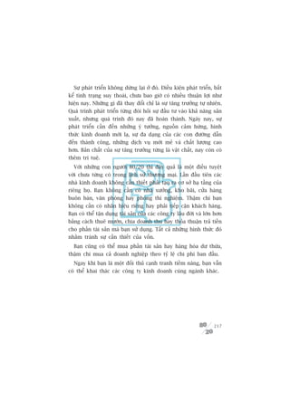 Sûå phaát triïín khöng dûâng laåi úã àoá. Àiïìu kiïån phaát triïín, bêët
kïí tònh traång suy thoaái, chûa bao giúâ coá nhiïìu thuêån lúåi nhû
hiïån nay. Nhûäng gò àaä thay àöíi chó laâ sûå tùng trûúãng tûå nhiïn.
Quaá trònh phaát triïín tûâng àoâi hoãi sûå àêìu tû vaâo khaã nùng saãn
xuêët, nhûng quaá trònh àoá nay àaä hoaân thaânh. Ngaây nay, sûå
phaát triïín cêìn àïën nhûäng yá tûúãng, nguöìn caãm hûáng, hònh
thûác kinh doanh múái laå, sûå àa daång cuãa caác con àûúâng dêîn
àïën thaânh cöng, nhûäng dõch vuå múái meã vaâ chêët lûúång cao
hún. Baãn chêët cuãa sûå tùng trûúãng tûâng laâ vêåt chêët, nay coân coá
thïm trñ tuïå.
  Vúái nhûäng con ngûúâi 80/20 thò àêy quaã laâ möåt àiïìu tuyïåt
vúâi chûa tûâng coá trong lõch sûã thûúng maåi. Lêìn àêìu tiïn caác
nhaâ kinh doanh khöng cêìn thiïët phaãi taåo ra cú súã haå têìng cuãa
riïng hoå. Baån khöng cêìn coá nhaâ xûúãng, kho baäi, cûãa haâng
buön baán, vùn phoâng hay phoâng thñ nghiïåm. Thêåm chñ baån
khöng cêìn coá nhaän hiïåu riïng hay phaãi tiïëp cêån khaách haâng.
Baån coá thïí têån duång taâi saãn cuãa caác cöng ty lêu àúâi vaâ lúán hún
bùçng caách thuï mûúán, chia doanh thu hay thoãa thuêån traã tiïìn
cho phêìn taâi saãn maâ baån sûã duång. Têët caã nhûäng hònh thûác àoá
nhùçm traánh sûå cêìn thiïët cuãa vöën.
  Baån cuäng coá thïí mua phêìn taâi saãn hay haâng hoáa dû thûâa,
thêåm chñ mua caã doanh nghiïåp theo tyã lïå chi phñ ban àêìu.
  Ngay khi baån laâ möåt àöëi thuã caånh tranh tiïìm nùng, baån vêîn
coá thïí khai thaác caác cöng ty kinh doanh cuâng ngaânh khaác.




                                                                      217
 