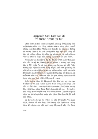Plymouth Gin: Laâm sao àïí
               trúã thaânh “chim tu huá”
  Chim tu huá laâ loaâi chim khöng biïët caách êëp trûáng cuäng nhû
nuöi dûúäng chim non. Thay vaâo àoá, noá àùåt trûáng mònh vaâo töí
nhûäng loaâi chim khaác. Nhûäng con chim böë meå naây nuöi dûúäng
vaâ baão vïå chim tu huá con khöng chuát nghi ngúâ. Sau cuâng, àïí
àaáp laåi sûå haâo phoáng àoá, chim tu huá con àaá caác anh chõ em
“húâ” ra khoãi töí hoùåc biïën chuáng thaânh bûäa ùn cho mònh.
  Plymouth Gin laâ möåt vñ duå. Ra àúâi tûâ 1793, suöët thúâi gian
nûãa àêìu thïë kyã XX, hûúng liïåu Plymouth laâ hûúng liïåu haâng
àêìu úã Myä, chêu Êu vaâ möåt phêìn coân laåi cuãa àïë chïë Anh.
Hûúng liïåu Plymouth àûúåc duâng àïí pha chïë rûúåu gin höìng vaâ
nhiïìu loaåi cocktail khaác. Cöng ty súã hûäu cöng nghïå saãn xuêët
Plymouth dêìn trúã thaânh àöåc quyïìn: Hûúng liïåu Dry London coá
thïí àûúåc saãn xuêët khùæp núi trïn thïë giúái, nhûng Plymouth chó
àûúåc saãn xuêët duy nhêët úã Plymouth - Anh.
  Suöët nhûäng nùm 80, Plymouth Gin lêìn lûúåt rúi vaâo tay
Whitbread, röìi àïën Allied Lyons. Nùçm trong danh muåc vöën
àêìu tû cuãa Allied Lyons ngoaâi Plymouth coân coá möåt loaåi hûúng
liïåu rûúåu khaác cuäng àang àûúåc àaánh giaá rêët cao – Beefeater.
Sau cuâng, Allied quyïët àõnh loaåi boã Plymouth Gin hún laâ phaãi
cuâng luác àiïìu haânh hai nhaän hiïåu haâng àêìu àang laâ àöëi thuã
cuãa nhau.
  Vaâ àiïìu àoá àaä taåo ra cú höåi töët cho Plymouth. Vaâo nùm
1996, doanh söë baán àûúåc cuãa hûúng liïåu Plymouth khöng
àaáng kïí, nhûng caác nhaâ maáy rûúåu Plymouth vêîn coân àang


218
 