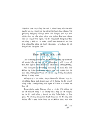 Töi nhêån thûác àûúåc rùçng töët nhêët laâ mònh khöng nïn dûåa vaâo
nguöìn lûåc cuãa cöng ty àoá hay caách thûác hoaåt àöång cuãa noá. Töi
phaãi xêy dûång möåt àöåi nguä nhên viïn riïng vaâ phaãi dûåa trïn
chñnh thûåc lûåc cuãa mònh, cuäng nhû nhûäng àún haâng nhùæm
vaâo caác cöng ty bïn ngoaâi. Töi cho rùçng mònh àang khai thaác
caác cöng ty khaác vaâ têët nhiïn coá thïí hoaân thaânh viïåc àoá dûåa
trïn chñnh khaã nùng taâi chñnh cuãa mònh - nïëu chuáng töi coá
loâng tin vaâ sûå quyïët têm.”



               Theo àuöíi sûå phaát triïín

  Quaá taãi khöng phaãi laâ lyá do duy nhêët cuãa nhûäng têåp àoaân lúán
àïí hoå tòm kiïëm sûå cöång taác vúái nhûäng cöng ty nhoã vaâ non treã
hún. Möåt nguyïn nhên chñnh khaác nûäa laâ thiïëu sûå tùng trûúãng.
  Nïëu chuáng ta loaåi trûâ nhûäng thaânh tûåu thu àûúåc, hêìu nhû
khöng têåp àoaân thõnh vûúång naâo coá mûác tùng trûúãng hún 5%
möîi nùm. Dûúâng nhû “têìm cúä” vaâ sûác tùng trûúãng luön luön
khöng ài cuâng nhau.
  Khöng coá gò laå khi nhiïìu cöng ty lúán muöën “bùæt tay” húåp taác
vúái nhûäng dûå aán kinh doanh nhoã, búãi leä thûúâng thò àöi bïn seä
cuâng coá lúåi. Nhûng nhûäng con ngûúâi 80/20 coá leä laâ àûúåc lúåi
hún caã.
  Trong nhûäng ngaây àêìu cuãa cöng ty tû vêën LEK, chuáng töi
coá rêët ñt khaách haâng, vò thïë chuáng töi àaä húåp taác vúái cöng ty
tû vêën PA - möåt cöng ty lúán vaâ lêu àúâi. Thoãa thuêån rêët àún
giaãn. PA sûã duång maång lûúái hoaåt àöång cuãa noá àïí cung cêëp
hûúáng dêîn vaâ giúái thiïåu chuáng töi vúái khaách haâng. Nhû möåt


                                                                    223
 