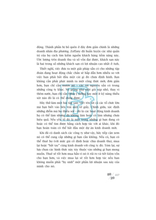 àöång. Thaânh phêìn bõ boã quïn úã àêy àún giaãn chñnh laâ nhûäng
doanh nhên àõa phûúng. Zoffany àaä huêën luyïån caác nhaâ quaãn
trõ cuãa hoå caách tòm kiïëm nguöìn khaách haâng tiïìm nùng naây.
Ûúác lûúång trïn doanh thu vaâ söë vöën àaåt àûúåc, khaách saån naây
laâ hai trong söë nhûäng khaách saån coá lúåi nhuêån cao nhêët úã Anh.
  Thiïët nghô, viïåc àûa ra möåt giaãi phaáp sùén coá cho nhûäng têåp
àoaân àang hoaåt àöång chùæc chùæn seä hêëp dêîn hún nhiïìu so vúái
viïåc baån phaãi bùæt àêìu möåt caái gò àoá chûa àõnh hònh. Baån
khöng cêìn phaãi phaát minh ra möåt cöng thûác múái, àún giaãn
hún, baån chó cêìn mûúån noá – caác taâi nguyïn sùén coá trong
nhûäng cöng ty khaác. Noá giöëng nhû möåt goái suáp nhoã, thay vò
thïm nûúác, baån chó cêìn thïm yá tûúãng hay möåt ñt kyä nùng thiïëu
soát naâo àoá laâ coá thïí duâng àûúåc.
  Haäy thûã laâm möåt baâi têåp sau: Viïët tïn têët caã caác töí chûác lúán
maâ baån biïët vaâo bïn traái möåt túâ giêëy. Chñnh giûäa, xaác àõnh
nhûäng àiïím maâ hoå thiïëu soát - àoá laâ caác hoaåt àöång kinh doanh
hoå coá thïí laâm nhûng àaä khöng laâm hoùåc coá laâm nhûng chûa
hiïåu quaã. Nïëu yïëu töë àoá laâ möåt trong nhûäng gò baån àang coá
hoùåc coá thïí tòm àûúåc bùçng caách húåp taác vúái ai khaác, khi àoá
baån hoaân toaân coá thïí bùæt àêìu möåt dûå aán kinh doanh múái.
  Khi àaä coá danh saách caác cöng ty nhû vêåy, haäy tiïëp cêån xem
noá coá thïí cung cêëp nhûäng gò baån cêìn khöng. Nïëu coá, baån coá
thïí thuï hoå (vúái mûác giaá cöë àõnh hoùåc chia doanh thu), mua
laåi hoùåc “bùæt tay” cuâng kinh doanh vúái cöng ty àoá. Toám laåi, sûå
lûåa choån caác hònh thûác naây tuây thuöåc vaâo nhûäng gò baån mong
muöën. Thuï seä töët hún mua hùèn vò noá ñt ruãi ro vaâ tiïët kiïåm vöën
cho baån hún, vaâ viïåc mua laåi seä töët hún húåp taác nïëu baån
khöng muöën phaãi “hy sinh” möåt phêìn lúåi nhuêån sau naây cuãa
mònh cho noá.


                                                                       227
 