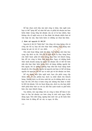 Àïí lûåa choån caách tiïëp cêån möåt cöng ty khaác, haäy nghô xem
baån coá thïí “giuáp àúä” noá nhû thïë naâo vaâ phêìn lúåi nhuêån maâ baån
kiïëm àûúåc trong töíng lúåi nhuêån cuãa noá seä laâ bao nhiïu. Baån
khöng cêìn cöë nghô xem ai seä thu àûúåc lúåi nhuêån nhiïìu hún tûâ
viïåc húåp taác naây. Baån luön luön coá nhûäng sûå choån lûåa khaác.

2. Baám saát nguyïn lyá 80/20
  Nguyïn lyá 80/20 “khùæt khe” cho rùçng vúái cuâng lûúång vöën vaâ
cöng sûác boã ra, baån chó nïn thûåc hiïån nhûäng hoaåt àöång naâo
mang laåi giaá trõ traã vïì cao nhêët.
  Nïëu möåt hoaåt àöång sinh lúâi thêëp, baån khöng nïn laâm hay
cung cêëp dõch vuå àoá. Nïëu àoá laâ möåt dõch vuå (hay haâng hoáa)
cêìn thiïët buöåc phaãi ài keâm trong mua baán vúái khaách haâng,
haäy àïí caác cöng ty khaác laâm giuáp baån. Ngay caã nhûäng hònh
thûác kinh doanh mang laåi nhiïìu lúåi nhuêån vêîn coá thïí töët hún
nûäa nïëu baån thûåc hiïån bùçng caách sûã duång nhûäng nguöìn lûåc
bïn ngoaâi. Àoá laâ nhûäng trûúâng húåp nhû khi hoaåt àöång kinh
doanh êëy tiïu töën möåt nguöìn taâi nguyïn maâ baån coá thïí sûã duång
nguöìn taâi nguyïn naây àïí taåo ra möåt giaá trõ lúåi nhuêån cao hún.
  Àïí xêy dûång möåt khu nghó maát, baån cêìn phaãi cung cêëp
thïm möåt söë saãn phêím hay dõch vuå nhêët àõnh cho khaách
haâng. Nhûäng dõch vuå ài keâm sinh lúåi cao laâ nhûäng dõch vuå maâ
baån chó töën 20% (hay ñt hún) cöng sûác nhûng thu àûúåc ñt nhêët
laâ 80% lúåi nhuêån. Vúái caác hoaåt àöång naây, dõch vuå cuãa baån nhêët
thiïët phaãi khaác biïåt so vúái caác àöëi thuã caånh tranh vaâ phöí biïën
hún cho moåi khaách haâng.
  Tuy nhiïn, viïåc saáp nhêåp vúái caác cöng ty khaác àïí laâm ñt viïåc
hún vaâ thu lúåi nhuêån cao hún cuäng laâ möåt möëi nguy hiïím
àaáng ngaåi. Nïn nhúá rùçng, ngûng laâm möåt viïåc gò àoá luön khoá
khùn hún laâ àûâng àïí noá xaãy ra ngay tûâ àêìu.

228
 