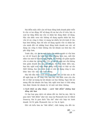 Hai àiïím mêëu chöët caãn trúã hoaåt àöång kinh doanh phaát triïín
laâ vöën vaâ lao àöång. Àïí sûã duång töëi ûu hai yïëu töë trïn, haäy raâ
soaát laåi tûâng àiïím maâ vöën vaâ nhên lûåc àang àûúåc sûã duång.
Haäy cên nhùæc xem viïåc khöng sûã duång nguöìn nhên lûåc hay
vöën tûâ caác cöng ty khaác coá mang laåi nhiïìu lúåi ñch kinh tïë cho
baån hún khöng. Baån chó nïn sûã duång nguöìn vöën vaâ nhên lûåc
cuãa mònh àöëi vúái nhûäng hoaåt àöång kinh doanh maâ viïåc sûã
duång caác cöng ty khaác khöng cho lúåi nhuêån cao hún hay chi
phñ thêëp hún.
  Trûúác àêy, caác dûå aán múái luön cêìn nhiïìu ngûúâi vaâ vöën hún
so vúái kïë hoaåch dûå kiïën ban àêìu. Nhûng hiïån nay, möîi khi
nhòn vaâo möåt kïë hoaåch kinh doanh, töi thûúâng cùæt giaãm nguöìn
vöën vaâ nhên lûåc xuöëng àïën 25% so vúái àïì nghõ maâ vêîn khöng
laâm giaãm doanh thu hay lúåi nhuêån. Àïí laâm àûúåc àiïìu naây,
baån haäy nghô xem tûâng haânh àöång triïín khai coá thêåt sûå cêìn
thiïët khöng, hay cên nhùæc xem coá nïn sûã duång cöng ty naâo
khaác laâm viïåc naây cho baån chùng.
  Haäy bùæt àêìu theo caách riïng cuãa baån. Bêët cûá khi naâo ai àoá
àïì nghõ húåp taác àïí tùng vöën, baån haäy cên nhùæc xem yïu cêìu
àoá coá thêåt sûå mang laåi lúåi nhuêån cao hay khöng. Ngay khi noá
mang àïën lúåi nhuêån cho baån, haäy nghô xem baån coá khaã nùng
tòm àûúåc khoaãn lúåi nhuêån êëy tûâ möåt núi khaác khöng.

3 . Taá c h khoã i sûå phuå thuöå c – caá c h “dûá t àiïí m ” nhûä n g húå p
    àöìng daâi haån
  Coá hai loaåi giao dõch vúái nhoám àöëi taác thûá ba naây. Möåt laâ
giao dõch “dûát àiïím” nhû viïåc mua laåi Plymouth Gin tûâ Allied
Domecq. Hai laâ giao dõch “lêu daâi” nhû viïåc húåp taác kinh
doanh 50/50 giûäa Plymouth Gin vaâ Vin  Sprit.
  Àöëi vúái kiïíu laâm ùn “dûát àiïím”, chêët lûúång cuãa àöëi taác

                                                                        229
 