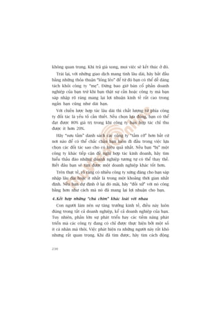 khöng quan troång. Khi traã giaá xong, moåi viïåc seä kïët thuác úã àoá.
  Traái laåi, vúái nhûäng giao dõch mang tñnh lêu daâi, haäy bùæt àêìu
bùçng nhûäng thoãa thuêån “loãng leão” àïí tûâ àoá baån coá thïí dïî daâng
taách khoãi cöng ty “meå”. Àûâng bao giúâ baán cöí phêìn doanh
nghiïåp cuãa baån trûâ khi baån thêåt sûå cêìn hoùåc cöng ty maâ baån
saáp nhêåp roä raâng mang laåi lúåi nhuêån kinh tïë rêët cao trong
ngùæn haån cuäng nhû daâi haån.
  Vúái chiïën lûúåc húåp taác lêu daâi thò chêët lûúång tûâ phña cöng
ty àöëi taác laâ yïëu töë cêìn thiïët. Nïëu choån lûåa àuáng, baån coá thïí
àaåt àûúåc 80% giaá trõ trong khi cöng ty baån húåp taác chó thu
àûúåc ñt hún 20%.
  Haäy “sûu têìm” danh saách caác cöng ty “têìm cúä” hún bêët cûá
núi naâo àïí coá thïí chùæc chùæn baån luön ài àêìu trong viïåc lûåa
choån caác àöëi taác sao cho coá hiïåu quaã nhêët. Nïëu baån “bõ” möåt
cöng ty khaác tiïëp cêån àïì nghõ húåp taác kinh doanh, haäy tòm
hiïíu thêëu àaáo nhûäng doanh nghiïåp tûúng tûå coá thïí thay thïë.
Biïët àêu baån seä tòm àûúåc möåt doanh nghiïåp khaác töët hún.
  Trïn thûåc tïë, roä raâng coá nhiïìu cöng ty xûáng àaáng cho baån saáp
nhêåp lêu daâi hoùåc ñt nhêët laâ trong möåt khoaãng thúâi gian nhêët
àõnh. Nïëu baån dûå àõnh úã laåi àoá maäi, haäy “àöëi xûã” vúái noá cöng
bùçng hún nhû caách maâ noá àaä mang laåi lúåi nhuêån cho baån.

4 . Kïët húåp nhûäng “chuá chim” khaác loaâi vúái nhau
  Con ngûúâi laâm nïn sûå tùng trûúãng kinh tïë, àiïìu naây luön
àuáng trong têët caã doanh nghiïåp, kïí caã doanh nghiïåp cuãa baån.
Tuy nhiïn, phêìn lúán sûå phaát triïín hay caác tiïìm nùng phaát
triïín maâ caác cöng ty àang coá chó àûúåc thûåc hiïån búãi möåt söë
ñt caá nhên maâ thöi. Viïåc phaát hiïån ra nhûäng ngûúâi naây rêët khoá
nhûng rêët quan troång. Khi àaä tòm àûúåc, haäy tòm caách àöång


230
 