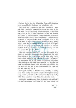viïn, thuác àêíy hoå laâm viïåc vaâ baån cuäng àûâng quaá lo lùæng rùçng
hoå seä chia phêìn lúåi nhuêån maâ baån luön bõ aám aãnh.
  Nhû ngûúâi baån úã Haâ Lan cuãa töi, Pieter, àaä chia seã: “Trong
húåp àöìng kinh doanh vúái ban quaãn trõ cuãa möåt cöng ty nhoã
hún, ngay khi bùæt àêìu, chuáng töi àaä nhêån àõnh sai muåc àñch
húåp taác cuãa hoå. Töi àaä tûúãng rùçng hoå seä “trúã mùåt” khi tòm thêëy
möåt cú höåi lúåi nhuêån hêëp dêîn. Nhûng sau àoá töi nhêån ra caái
maâ hoå thñch hún chñnh laâ “têìm cúä phaát triïín”. Trïn thûåc tïë, töi
phaát hiïån ra rùçng vêën àïì taâi chñnh khöng phaãi laâ têët caã. Hoå
thñch àûúåc laâ thaânh viïn cuãa möåt dûå aán àang tùng trûúãng
maånh. Trûúác àêy hoå àaä tûâng tham gia vaâo möåt dûå aán phaát
triïín rêët lúán vaâ bêy giúâ hoå muöën thûåc hiïån àiïìu àoá lêìn nûäa.
Hoå ham thñch sûå haâo nhoaáng, caác chiïën dõch quaãng caáo rêìm
röå… vaâ chó àún giaãn thïë thöi”.
  Nïëu möëi quan têm cuãa cöng ty húåp taác khöng phaãi laâ lúåi
nhuêån thò àêy chñnh laâ möåt thuêån lúåi cho baån triïín khai haânh
àöång, vaâ tûâ àoá baån coá khaã nùng chiïëm àûúåc phêìn lúán lúåi
nhuêån tûâ caác hoaåt àöång saãn xuêët. Xaác àõnh àûúåc “àiïím noáng”
cuãa àöëi phûúng, baån seä thêëy àöi khi têët caã nhûäng gò hoå muöën
chó àún giaãn laâ sûå thûã thaách múái trong cöng viïåc hay caãm giaác
àûúåc goáp phêìn vaâo nhûäng thaânh tûåu to lúán. Haäy cöë gùæng laâm
cho ngûúâi maâ baån húåp taác thñch baån vaâ caãm thêëy cöng viïåc
cuãa baån cuäng nhû cuãa hoå.
  Con ngûúâi laâ nhûäng caá thïí khaác nhau vúái nhûäng súã trûúâng
khaác nhau. Nhûäng “chuá chim” cuâng loaâi thûúâng thñch chung
söëng vúái nhau, vaâ thúâi cú àïën khi baån kïët húåp àûúåc nhûäng
“chuá chim” khaác loaâi, buöåc chuáng laâm viïåc cuâng nhau.
  Àïí coá àûúåc khöëi kiïën thûác chung àa daång àoâi hoãi sûå liïn kïët
cuãa nhiïìu con ngûúâi khaác nhau. Kïët húåp àûúåc nhûäng con


                                                                      231
 