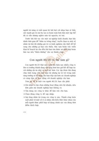 ngûúâi taâi nùng coá möëi quan hïå húâi húåt vúái nhau baån seä thêëy
sûác maånh giaá trõ maâ hoå taåo ra hoaân toaân hún hùèn möåt têåp thïí
àaä coá sùén nhûng ngheâo naân taâi nguyïn, trñ tuïå.
  Trûúác khi bùæt tay vaâo möåt sûå nghiïåp kinh doanh, baån haäy
daânh thúâi gian àïí “nhòn xa tröng röång”, tuyïín choån ra möåt söë
nhên taâi höåi àuã nhûäng giaá trõ vaâ kinh nghiïåm cêìn thiïët àïí böí
sung cho nhûäng gò baån coân thiïëu. Haäy taåm hoaän viïåc triïín
khai kïë hoaåch laåi cho àïën khi baån tòm àûúåc sûå phöëi húåp hoaân
haão taåo nïn “thiïn àûúâng” cho sûå thaânh cöng.



        Con ngûúâi 80/20 coá thïí laâm gò?
  Con ngûúâi 80/20 thêåt may mùæn khi hiïån nay nhiïìu cöng ty
lúán vaâ trûúãng thaânh àang sùén loâng hún bao giúâ hïët àïí húåp taác
vúái nhûäng dûå aán nhoã vaâ múái meã hún. Caác têåp àoaân lúán àang
chõu tònh traång saãn xuêët quaá taãi nhûng laåi trò trïå trong mûác
tùng trûúãng seä dïî daâng cho baån tiïëp cêån hún caác doanh nghiïåp
coá cuâng têìm cúä hoaåt àöång vúái doanh nghiïåp cuãa baån.
  Toám laåi, àïí laâ möåt con ngûúâi 80/20, baån cêìn phaãi:

 Ghi nhêån vaâ lûåa choån nhûäng hoaåt àöång siïu lúåi nhuêån, siïu
  àún giaãn maâ doanh nghiïåp baån khöng coá.
 Têån duång caác cöng ty khaác àïí laâm viïåc cho baån.
 Choån àuáng cöng ty àïí saáp nhêåp.
 Sùn luâng nhên taâi trong caác cöng ty naây. Thaânh cöng luön
  xuêët phaát tûâ möåt söë ñt caá nhên, khi kiïën thûác khaác nhau cuãa
  möîi ngûúâi àûúåc phöëi húåp sûã duång chñnh xaác vaâo àuáng thúâi
  àiïím thñch húåp.


232
 