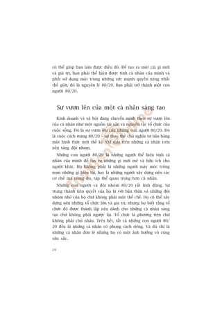 coá thïí giuáp baån laâm àûúåc àiïìu àoá. Àïí taåo ra möåt caái gò múái
vaâ giaá trõ, baån phaãi thïí hiïån àûúåc tñnh caá nhên cuãa mònh vaâ
phaãi sûã duång möåt trong nhûäng sûác maånh quyïìn nùng nhêët
thïë giúái, àoá laâ nguyïn lyá 80/20. Baån phaãi trúã thaânh möåt con
ngûúâi 80/20.



     Sûå vûún lïn cuãa möåt caá nhên saáng taåo
     Kinh doanh vaâ xaä höåi àang chuyïín mònh theo sûå vûún lïn
cuãa caá nhên nhû möåt nguöìn taâi saãn vaâ nguyïn tùæc töí chûác cuãa
cuöåc söëng. Àoá laâ sûå vûún lïn cuãa nhûäng con ngûúâi 80/20. Àoá
laâ cuöåc caách maång 80/20 – sûå thay thïë chuã nghôa tû baãn bùçng
möåt hònh thûác múái thïë kyã XXI dûåa trïn nhûäng caá nhên trïn
nïìn taãng àöåi nhoám.
     Nhûäng con ngûúâi 80/20 laâ nhûäng ngûúâi thïí hiïån tñnh caá
nhên cuãa mònh àïí taåo ra nhûäng gò múái meã vaâ hûäu ñch cho
ngûúâi khaác. Hoå khöng phaãi laâ nhûäng ngûúâi maáy moác tröng
nom nhûäng gò hiïån taåi, hay laâ nhûäng ngûúâi xêy dûång nïn caác
cú chïë maâ trong àoá, têåp thïí quan troång hún caá nhên.
     Nhûäng con ngûúâi vaâ àöåi nhoám 80/20 rêët linh àöång. Sûå
trung thaânh tiïn quyïët cuãa hoå laâ vúái baãn thên vaâ nhûäng àöåi
nhoám nhoã cuãa hoå chûá khöng phaãi möåt thïí chïë. Hoå coá thïí xêy
dûång nïn nhûäng töí chûác lúán vaâ giaá trõ, nhûng hoå biïët rùçng töí
chûác àoá àûúåc thaânh lêåp nïn daânh cho nhûäng caá nhên saáng
taåo chûá khöng phaãi ngûúåc laåi. Töí chûác laâ phûúng tiïån chûá
khöng phaãi chuã nhên. Trïn hïët, têët caã nhûäng con ngûúâi 80/
20 àïìu laâ nhûäng caá nhên coá phong caách riïng. Vaâ duâ chó laâ
nhûäng caá nhên àún leã nhûng hoå coá möåt aãnh hûúãng vö cuâng
sêu sùæc.

26
 