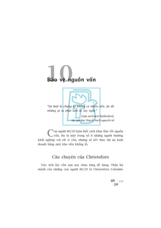 10Baão vïå nguöìn vöën



       “Sûå thêåt laâ chuáng ta khöng coá nhiïìu tiïìn, do àoá
       nhûäng gò ta phaãi laâm laâ suy nghô.”
                                   Giaáo sû Ernest Rutherford,
                           taác giaã hoåc thuyïët taách nguyïn tûã




       C    on ngûúâi 80/20 luön biïët caách khai thaác töët nguöìn
            vöën. Hoå laâ möåt trong söë ñt nhûäng ngûúâi thûúâng
khúãi nghiïåp vúái rêët ñt vöën, nhûng seä kïët thuác dûå aán kinh
doanh bùçng möåt kho tiïìn khöíng löì.



           Cêu chuyïån cuãa Christoforo
  Viïåc tñch luäy vöën xûa nay chûa tûâng dïî daâng. Thêìn höå
mïånh cuãa nhûäng con ngûúâi 80/20 laâ Christoforo Colombo



                                                                     233
 