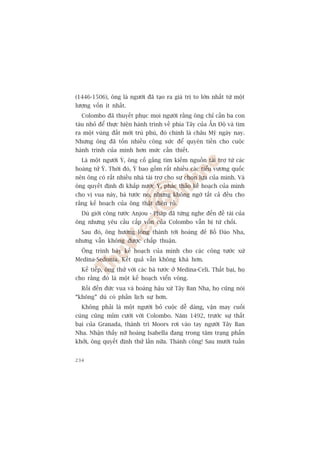 (1446-1506), öng laâ ngûúâi àaä taåo ra giaá trõ to lúán nhêët tûâ möåt
lûúång vöën ñt nhêët.
  Colombo àaä thuyïët phuåc moåi ngûúâi rùçng öng chó cêìn ba con
taâu nhoã àïí thûåc hiïån haânh trònh vïì phña Têy cuãa ÊËn Àöå vaâ tòm
ra möåt vuâng àêët múái truâ phuá, àoá chñnh laâ chêu Myä ngaây nay.
Nhûng öng àaä töën nhiïìu cöng sûác àïí quyïn tiïìn cho cuöåc
haânh trònh cuãa mònh hún mûác cêìn thiïët.
  Laâ möåt ngûúâi YÁ, öng cöë gùæng tòm kiïëm nguöìn taâi trúå tûâ caác
hoaâng tûã YÁ. Thúâi àoá, YÁ bao göìm rêët nhiïìu caác tiïíu vûúng quöëc
nïn öng coá rêët nhiïìu nhaâ taâi trúå cho sûå choån lûåa cuãa mònh. Vaâ
öng quyïët àõnh ài khùæp nûúác YÁ, phaác thaão kïë hoaåch cuãa mònh
cho võ vua naây, baá tûúác noå, nhûng khöng ngúâ têët caã àïìu cho
rùçng kïë hoaåch cuãa öng thêåt àiïn röì.
  Duâ giúái cöng tûúác Anjou - Phaáp àaä tûâng nghe àïën àïì taâi cuãa
öng nhûng yïu cêìu cêëp vöën cuãa Colombo vêîn bõ tûâ chöëi.
  Sau àoá, öng hûúáng loâng thaânh túái hoaâng àïë Böì Àaâo Nha,
nhûng vêîn khöng àûúåc chêëp thuêån.
  Öng trònh baây kïë hoaåch cuãa mònh cho caác cöng tûúác xûá
Medina-Sedonia. Kïët quaã vêîn khöng khaá hún.
  Kïë tiïëp, öng thûã vúái caác baá tûúác úã Medina-Celi. Thêët baåi, hoå
cho rùçng àoá laâ möåt kïë hoaåch viïín vöng.
  Röìi àïën àûác vua vaâ hoaâng hêåu xûá Têy Ban Nha, hoå cuäng noái
“khöng” duâ coá phêìn lõch sûå hún.
  Khöng phaãi laâ möåt ngûúâi boã cuöåc dïî daâng, vêån may cuöëi
cuâng cuäng móm cûúâi vúái Colombo. Nùm 1492, trûúác sûå thêët
baåi cuãa Granada, thaânh trò Moors rúi vaâo tay ngûúâi Têy Ban
Nha. Nhêån thêëy nûä hoaâng Isabella àang trong têm traång phêën
khúãi, öng quyïët àõnh thûã lêìn nûäa. Thaânh cöng! Sau mûúâi tuêìn


234
 