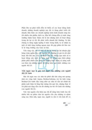 Phêìn lúán sûå phaát triïín àïën tûâ thiïíu söë caác hoaåt àöång kinh
doanh, nhûäng doanh nghiïåp naây àaä vaâ àang phaát triïín rêët
nhanh. Baãn thên caác doanh nghiïåp luön kinh doanh cuâng luác
rêët nhiïìu saãn phêím, dõch vuå. Hêìu hïët chuáng àïìu coá mûác tùng
trûúãng chêåm hoùåc thêåm chñ laâ êm nhûng möåt söë hoaåt àöång
trong àoá laåi coá töëc àöå phaát triïín nhanh bêët thûúâng. Vaâ khi
chuáng ta àang ngêåp ngûâng úã mûác trung bònh, ta seä nhêån ra
möåt söë nhoã tùng trûúãng ngoaån muåc àaä goáp phêìn rêët lúán vaâo
tyã lïå tùng trûúãng cuãa toaân xaä höåi.
  Vöën cuäng vêåy, chó coá möåt söë dûå aán mang laåi lúåi nhuêån gêëp
haâng trùm nghòn lêìn, coân laåi hêìu hïët thûúâng coá giaá trõ rêët nhoã
hoùåc àöi khi êm. Cuãa caãi àûúåc tñch luäy thöng qua möåt söë ñt
hoaåt àöång saãn xuêët coá hiïåu quaã, vaâ thöng qua biïån phaáp
phên phöëi nhiïìu vöën hún cho nhûäng hoaåt àöång coá nùng suêët
cao hún cuãa nhûäng ngûúâi sûã duång hiïåu quaã nhêët: nhûäng con
ngûúâi 80/20.


Vöën ngaây nay ñt gêy trúã ngaåi cho nhûäng con ngûúâi
80/20 hún
  Mùåc duâ ngaây nay caác nhaâ taâi phiïåt àöi khi cuäng muâ quaáng
nhû caác cöng tûúác Anjou, Medina-Sedonia, caác baá tûúác vuâng
Medina-Celi trûúác àêy cuäng nhû caác nhaâ tû vêën taâi chñnh àa
phêìn xuêët thên tûâ têìng lúáp vûúng tön quyá töåc, nhûng thûåc tïë
töi phaãi noái rùçng vêîn coân àoá nhûäng tin tûác töët laânh cho nhûäng
con ngûúâi 80/20.
  Viïåc tòm nguöìn vöën hiïån nay àaä dïî daâng hún trûúác kia rêët
nhiïìu búãi sûå phên chia laåi nguöìn vöën cho nhûäng caá nhên
saáng taåo. Hún nûäa, ngaây nay, ngûúâi ta cêìn ñt vöën hún àïí coá


                                                                     237
 
