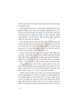 thïí bùæt àêìu möåt dûå aán kinh doanh hûáa heån nhiïìu tiïìm nùng
lúåi nhuêån to lúán.
  Dûúái thúâi Àïë chïë La Maä, cú cêëu kinh tïë khöng àûúåc töí chûác
hûúáng túái àêìu tû vaâo khoa hoåc kyä thuêåt. Cuäng nhû têët caã caác
xaä höåi tiïìn hiïån àaåi khaác, nïìn kinh tïë cuãa Àïë chïë La Maä chuã
yïëu têåp trung vaâo quên àöåi, chñnh trõ, têåp trung àêíy maånh
nöng nghiïåp, vaâ trong thúâi kyâ sùæp suåp àöí laåi quay sang têåp
trung vaâo tön giaáo tñn ngûúäng.
  Lõch sûã nhên loaåi cho thêëy khi àûúåc àêìu tû vaâo nhûäng dûå
aán kinh doanh triïín voång thò vúái 20% vöën ban àêìu baån coá thïí
taåo ra hún 80% lúåi nhuêån. Tuy nhiïn, hiïån nay, mûác àöå têåp
trung vaâo caác dûå aán kinh doanh nhoã laåi cao hún bao giúâ hïët
vaâ mûác tùng trûúãng cuãa thïë giúái cuäng vêåy.
  Sûå tùng trûúãng saãn xuêët ngaây caâng trúã nïn ñt phuå thuöåc vaâo
vöën hún. Trong nhiïìu thêåp kyã qua, sûå phaát triïín kinh tïë phaãi
àûúåc àêìu tû àuáng mûác, sûå àêìu tû àuáng mûác laåi àoâi hoãi phaãi coá
nhiïìu vöën. Giûäa thïë kó XIX, Karx Marx phaát minh ra chuã nghôa
tû baãn – möåt nïìn kinh tïë chuã yïëu têåp trung xung quanh vöën.
  Trong nhûäng nùm 1850-1970, sûå phaát triïín trúã nïn khoá
khùn hún cho nhûäng doanh nghiïåp nhoã. Àêy laâ thúâi cuãa caác
cöng ty liïn doanh, caác töí chûác bïì thïë. Nguöìn vöën ngaây caâng
khan hiïëm vaâ quy tuå vïì tay caác têåp àoaân lúán maånh.
  Nguöìn cung cêëp ngên saách trong caác têåp àoaân kinh doanh
vûúåt ra khoãi phaåm vi caá nhên vaâ gia àònh. Trong khi phêìn lúán
caác doanh nghiïåp vaâo thïë kó XIX chó úã cúä vûâa, cúä quöëc gia vaâ
cöng ty gia àònh, thò sang thïë kó XX, hoaåt àöång kinh doanh
àûúåc múã röång trïn nhiïìu quöëc gia vaâ coá sûå liïn minh taâi
chñnh. Caác têåp àoaân naây àûúåc àiïìu haânh búãi möåt söë nhaâ quaãn


238
 