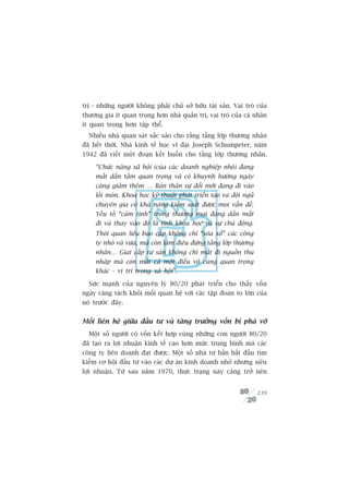 trõ - nhûäng ngûúâi khöng phaãi chuã súã hûäu taâi saãn. Vai troâ cuãa
thûúng gia ñt quan troång hún nhaâ quaãn trõ, vai troâ cuãa caá nhên
ñt quan troång hún têåp thïí.
  Nhiïìu nhaâ quan saát sùæc saão cho rùçng têìng lúáp thûúng nhên
àaä hïët thúâi. Nhaâ kinh tïë hoåc vô àaåi Joseph Schumpeter, nùm
1942 àaä viïët möåt àoaån kïët buöìn cho têìng lúáp thûúng nhên.

     “Chûác nùng xaä höåi (cuãa caác doanh nghiïåp nhoã) àang
     mêët dêìn têìm quan troång vaâ coá khuynh hûúáng ngaây
     caâng giaãm thïm … Baãn thên sûå àöíi múái àang ài vaâo
     löëi moân. Khoa hoåc kyä thuêåt phaát triïín taåo ra àöåi nguä
     chuyïn gia coá khaã nùng kiïím soaát àûúåc moåi vêën àïì.
     Yïëu töë “caãm tñnh” trong thûúng maåi àang dêìn mêët
     ài vaâ thay vaâo àoá laâ tñnh khoa hoåc vaâ sûå chuã àöång.
     Thoái quan liïu bao cêëp khöng chó “xoáa xöí” caác cöng
     ty nhoã vaâ vûâa, maâ coân laâm àiïu àûáng têìng lúáp thûúng
     nhên… Giai cêëp tû saãn khöng chó mêët ài nguöìn thu
     nhêåp maâ coân mêët caã möåt àiïìu vö cuâng quan troång
     khaác - võ trñ trong xaä höåi”.

  Sûác maånh cuãa nguyïn lyá 80/20 phaát triïín cho thêëy vöën
ngaây caâng taách khoãi möëi quan hïå vúái caác têåp àoaân to lúán cuãa
noá trûúác àêy.


Möëi liïn hïå giûäa àêìu tû vaâ tùng trûúãng vöën bõ phaá vúä
  Möåt söë ngûúâi coá vöën kïët húåp cuâng nhûäng con ngûúâi 80/20
àaä taåo ra lúåi nhuêån kinh tïë cao hún mûác trung bònh maâ caác
cöng ty liïn doanh àaåt àûúåc. Möåt söë nhaâ tû baãn bùæt àêìu tòm
kiïëm cú höåi àêìu tû vaâo caác dûå aán kinh doanh nhoã nhûng siïu
lúåi nhuêån. Tûâ sau nùm 1970, thûåc traång naây caâng trúã nïn


                                                                      239
 