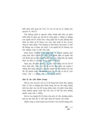 biïíu hiïån möëi quan hïå 50/1, laâ con söë cûåc kyâ lyá tûúãng cho
nguyïn lyá 80/20.
  Vöën khöng phaãi laâ nguyïn nhên chñnh dêîn àïën sûå phaát
triïín kinh tïë ngaây nay maâ àoá laâ cöng nghïå, yá tûúãng vaâ nhûäng
con ngûúâi 80/20. Khoa hoåc cöng nghïå àaä tûå giaãi phoáng baãn
thên noá khoãi sûå lïå thuöåc vaâo vöën. Nhaâ kinh tïë hoåc Lester
Thurow thûâa nhêån: “Nïëu khöng coá thûã thaách, Bessemer coá thïí
àaä khöng taåo ra àûúåc sùæt theáp”. Con ngûúâi 80/20 khöng coân
cêìn nhûäng cöng cuå àùæt tiïìn nûäa.
  Khaái niïåm “thûúng maåi” giûäa vöën vaâ doanh nghiïåp nhoã
cuäng thay àöíi ñt nhiïìu tuây theo möîi ngûúâi. Möåt söë ngûúâi vêîn
coân àaánh giaá cao têìm quan troång cuãa vöën, trong khi sûác maånh
thûåc sûå nùçm úã yá tûúãng vaâ caá nhên saáng taåo.
  Ngaây nay, àïí phaát sinh ra cuãa caãi, vöën khöng coân laâ yïëu töë
then chöët nûäa. Thay vaâo àoá laâ sûå kïët húåp giûäa sûác maånh yá
tûúãng, khaã nùng saáng taåo cuãa con ngûúâi vaâ möåt lûúång vöën vûâa
àuã. Àïí thaânh cöng, vöën khöng chûa àuã, caái maâ ta cêìn laâ “vöën
cöång”: vöën + yá tûúãng, vöën + con ngûúâi 80/20.


Hai lyá do cêìn thêån troång
  Möåt laâ, viïåc tñch luäy vöën coá veã dïî daâng hún trûúác àêy, nhûng
thûåc tïë vêîn coá nhûäng khoá khùn riïng cuãa noá. Àaä tûâng chûáng
kiïën hai mùåt cuãa vêën àïì trong nhiïìu nùm, töi phaãi cöng nhêån
rùçng nhûäng ngûúâi cung cêëp vöën vêîn coá thïë lûåc hún nhûäng
ngûúâi cung cêëp yá tûúãng.
  Hai laâ, con ngûúâi 80/20 luön cêìn möåt söë vöën, thûúâng nhiïìu
hún hoå dûå tñnh àïí coá thïí thûåc hiïån kïë hoaåch cuãa mònh.
  Nhiïìu cöng ty múái bõ phaá saãn chó búãi vò hoå chi hïët lûúång tiïìn


                                                                    241
 