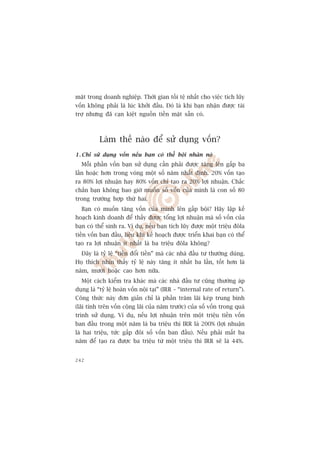 mùåt trong doanh nghiïåp. Thúâi gian töìi tïå nhêët cho viïåc tñch luäy
vöën khöng phaãi laâ luác khúãi àêìu. Àoá laâ khi baån nhêån àûúåc taâi
trúå nhûng àaä caån kiïåt nguöìn tiïìn mùåt sùén coá.



          Laâm thïë naâo àïí sûã duång vöën?
1 . Chó sûã duång vöën nïëu baån coá thïí böåi nhên noá
  Möîi phêìn vöën baån sûã duång cêìn phaãi àûúåc tùng lïn gêëp ba
lêìn hoùåc hún trong voâng möåt söë nùm nhêët àõnh. 20% vöën taåo
ra 80% lúåi nhuêån hay 80% vöën chó taåo ra 20% lúåi nhuêån. Chùæc
chùæn baån khöng bao giúâ muöën söë vöën cuãa mònh laâ con söë 80
trong trûúâng húåp thûá hai.
  Baån coá muöën tùng vöën cuãa mònh lïn gêëp böåi? Haäy lêåp kïë
hoaåch kinh doanh àïí thêëy àûúåc töíng lúåi nhuêån maâ söë vöën cuãa
baån coá thïí sinh ra. Vñ duå, nïëu baån tñch luäy àûúåc möåt triïåu àöla
tiïìn vöën ban àêìu, liïåu khi kïë hoaåch àûúåc triïín khai baån coá thïí
taåo ra lúåi nhuêån ñt nhêët laâ ba triïåu àöla khöng?
  Àêy laâ tyã lïå “tiïìn àöíi tiïìn” maâ caác nhaâ àêìu tû thûúâng duâng.
Hoå thñch nhòn thêëy tyã lïå naây tùng ñt nhêët ba lêìn, töët hún laâ
nùm, mûúâi hoùåc cao hún nûäa.
  Möåt caách kiïím tra khaác maâ caác nhaâ àêìu tû cuäng thûúâng aáp
duång laâ “tyã lïå hoaân vöën nöåi taåi” (IRR – “internal rate of return”).
Cöng thûác naây àún giaãn chó laâ phêìn trùm laäi keáp trung bònh
(laäi tñnh trïn vöën cöång laäi cuãa nùm trûúác) cuãa söë vöën trong quaá
trònh sûã duång. Vñ duå, nïëu lúåi nhuêån trïn möåt triïåu tiïìn vöën
ban àêìu trong möåt nùm laâ ba triïåu thò IRR laâ 200% (lúåi nhuêån
laâ hai triïåu, tûác gêëp àöi söë vöën ban àêìu). Nïëu phaãi mêët ba
nùm àïí taåo ra àûúåc ba triïåu tûâ möåt triïåu thò IRR seä laâ 44%.


242
 