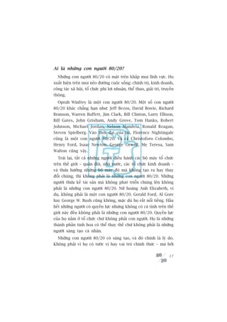 Ai laâ nhûäng con ngûúâi 80/20?
  Nhûäng con ngûúâi 80/20 coá mùåt trïn khùæp moåi lônh vûåc. Hoå
xuêët hiïån trïn moåi neão àûúâng cuöåc söëng: chñnh trõ, kinh doanh,
cöng taác xaä höåi, töí chûác phi lúåi nhuêån, thïí thao, giaãi trñ, truyïìn
thöng.
  Oprah Winfrey laâ möåt con ngûúâi 80/20. Möåt söë con ngûúâi
80/20 khaác chùèng haån nhû: Jeff Bezos, David Bowie, Richard
Branson, Warren Buffett, Jim Clark, Bill Clinton, Larry Ellison,
Bill Gates, John Grisham, Andy Grove, Tom Hanks, Robert
Johnson, Michael Jordan, Nelson Mandela, Ronald Reagan,
Steven Spielberg. Vaâo thúâi àaåi cuãa baâ, Florence Nightingale
cuäng laâ möåt con ngûúâi 80/20. Vaâ caã Christoforo Colombo,
Henry Ford, Isaac Newton, George Orwell, Meå Teresa, Sam
Walton cuäng vêåy.
  Traái laåi, têët caã nhûäng ngûúâi àiïìu haânh caác böå maáy töí chûác
trïn thïë giúái – quên àöåi, nhaâ nûúác, caác töí chûác kinh doanh –
vaâ thûâa hûúãng nhûäng böå maáy àoá maâ khöng taåo ra hay thay
àöíi chuáng, thò khöng phaãi laâ nhûäng con ngûúâi 80/20. Nhûäng
ngûúâi thûâa kïë taâi saãn maâ khöng phaát triïín chuáng lïn khöng
phaãi laâ nhûäng con ngûúâi 80/20. Nûä hoaâng Anh Elizabeth, vñ
duå, khöng phaãi laâ möåt con ngûúâi 80/20. Gerald Ford, Al Gore
hay George W. Bush cuäng khöng, mùåc duâ hoå rêët nöíi tiïëng. Hêìu
hïët nhûäng ngûúâi coá quyïìn lûåc nhûng khöng coá caá tñnh trïn thïë
giúái naây àïìu khöng phaãi laâ nhûäng con ngûúâi 80/20. Quyïìn lûåc
cuãa hoå nùçm úã töí chûác chûá khöng phaãi con ngûúâi. Hoå laâ nhûäng
thaânh phêìn tinh hoa coá thïí thay thïë chûá khöng phaãi laâ nhûäng
ngûúâi saáng taåo caá nhên.
  Nhûäng con ngûúâi 80/20 coá saáng taåo, vaâ àoá chñnh laâ lyá do.
Khöng phaãi vò hoå coá tûúác võ hay vai troâ chñnh thûác – maâ búãi

                                                                         27
 