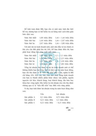 Àïí tñnh toaán àûúåc IRR, baån cêìn coá möåt maáy tñnh àùåc biïåt
höî trúå, nhûng baån coá thïí kiïím tra noá bùçng möåt caách àún giaãn
hún nhû sau:

  Nùm thûá nhêët       1,00 triïåu àöla       1,44 = 1,44 triïåu àöla
  Nùm thûá hai          1,44 triïåu àöla      1,44 = 2,07 triïåu àöla
  Nùm thûá ba          2,07 triïåu àöla       1,44 = 3,00 triïåu àöla

  Vúái möåt dûå aán kinh doanh múái, möåt nhaâ àêìu tû taâi chñnh coá
khi yïu cêìu IRR phaãi lïn túái 50%. Àïí laâm àûúåc àiïìu àoá, baån
phaãi hoaåt àöång hïët cöng suêët möîi nùm:

  Nùm thûá nhêët       1,00 triïåu àöla       1,5 = 1,5 triïåu àöla
  Nùm thûá hai         1,50 triïåu àöla       1,5 = 2,25 triïåu àöla
  Nùm thûá ba          2,25 triïåu àöla       1,5 = 3,38 triïåu àöla
  Nùm thûá tû           3,38 triïåu àöla      1,5 = 5,06 triïåu àöla

  Töíng lúåi nhuêån thu àûúåc tûâ dûå aán kinh doanh múái coá thïí
khöng khiïën baån haâi loâng. Giaã sûã nhû sau ba nùm hoaåt àöång,
baån chó thu àûúåc tyã lïå “tiïìn àöíi tiïìn” gêëp 2 lêìn, nghôa laâ IRR
chó bùçng 26%. Nïëu vêåy, haäy chia nhoã hoaåt àöång kinh doanh
cuãa baån ra thaânh nhiïìu phêìn khaác nhau: saãn phêím, nguöìn
nguyïn vêåt liïåu, khaách haâng, loaåi khaách haâng, àõa baân hay
khoa hoåc cöng nghïå. Haäy kiïím tra lúåi nhuêån cuãa vöën thu àûúåc
(thöng qua tyã lïå “tiïìn àöíi tiïìn” hay IRR) trïn tûâng phêìn.
  Vñ duå, baån tñnh àûúåc lúåi nhuêån trong ba nùm hoaåt àöång nhû
sau:
                         Vöën                  Lúåi nhuêån
  Saãn phêím A           0,5 triïåu àöla       0,75 triïåu àöla
  Saãn phêím B           0,25 triïåu àöla       1,5 triïåu àöla
  Saãn phêím C           0,25 triïåu àöla      - 0,25 triïåu àöla


                                                                    243
 