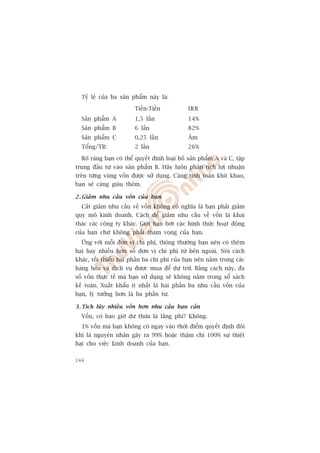 Tyã lïå cuãa ba saãn phêím naây laâ:

                        Tiïìn-Tiïìn            IRR
  Saãn phêím A          1,5 lêìn               14%
  Saãn phêím B          6 lêìn                 82%
  Saãn phêím C          0,25 lêìn              Êm
  Töíng/TB:             2 lêìn                 26%

  Roä raâng baån coá thïí quyïët àõnh loaåi boã saãn phêím A vaâ C, têåp
trung àêìu tû vaâo saãn phêím B. Haäy luön phên tñch lúåi nhuêån
trïn tûâng vuâng vöën àûúåc sûã duång. Caâng tñnh toaán khñt khao,
baån seä caâng giaâu thïm.

2 . Giaãm nhu cêìu vöën cuãa baån
  Cùæt giaãm nhu cêìu vïì vöën khöng coá nghôa laâ baån phaãi giaãm
quy mö kinh doanh. Caách àïí giaãm nhu cêìu vïì vöën laâ khai
thaác caác cöng ty khaác. Giúái haån búát caác hònh thûác hoaåt àöång
cuãa baån chûá khöng phaãi tham voång cuãa baån.
  ÛÁng vúái möîi àún võ chi phñ, thöng thûúâng baån nïn coá thïm
hai hay nhiïìu hún söë àún võ chi phñ tûâ bïn ngoaâi. Noái caách
khaác, töëi thiïíu hai phêìn ba chi phñ cuãa baån nïn nùçm trong caác
haâng hoáa vaâ dõch vuå àûúåc mua àïí dûå trûä. Bùçng caách naây, àa
söë vöën thûåc tïë maâ baån sûã duång seä khöng nùçm trong söí saách
kïë toaán. Xuêët khêíu ñt nhêët laâ hai phêìn ba nhu cêìu vöën cuãa
baån, lyá tûúãng hún laâ ba phêìn tû.

3 . Tñch luäy nhiïìu vöën hún nhu cêìu baån cêìn
  Vöën, coá bao giúâ dû thûâa laâ laäng phñ? Khöng.
  1% vöën maâ baån khöng coá ngay vaâo thúâi àiïím quyïët àõnh àöi
khi laâ nguyïn nhên gêy ra 99% hoùåc thêåm chñ 100% sûå thiïåt
haåi cho viïåc kinh doanh cuãa baån.

244
 