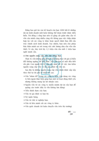 Àûâng bao giúâ tin vaâo kïë hoaåch cuãa baån 100% búãi leä nhûäng
dûå aán kinh doanh múái luön khöng thïí àoaán trûúác àûúåc diïîn
biïën. Töi àöìng yá rùçng baån nïn cöë gùæng cùæt giaãm nhu cêìu vïì
vöën cuãa mònh caâng nhiïìu caâng töët thöng qua viïåc chêëp nhêån
húåp taác vúái caác cöng ty khaác hoùåc quyïët àõnh thay àöíi cêëu
truác chñnh saách kinh doanh. Tuy nhiïn, baån nïn cho pheáp
baãn thên mònh sai soát trong viïåc ûúác lûúång nhu cêìu vöën cêìn
thiïët. Vò vêåy, haäy tñch luäy 1,5 triïåu vöën cho möîi 1 triïåu baån
nghô mònh cêìn.

4 . Tòm nguöìn cung cêëp vöën cho riïng baån.
  Thûåc tïë, vöën khöng phaãi laâ möåt thûá haâng hoáa vúái giaá caã biïën
àöíi khöng ngûâng. Àïí àöíi àûúåc 20% vöën baån seä mêët àïën 80%
chi phñ. Con ngûúâi 80/20 cêìn cên nhùæc kyä vïì viïåc tòm kiïëm
nguöìn cung cêëp vöën vaâ chi phñ phaãi traã cho noá.
  Sau àêy laâ nhûäng nguöìn cung cêëp vöën chñnh àûúåc sùæp xïëp
theo thûá tûå chi phñ tûâ thêëp túái cao:

 Vöën “nhaân röîi” trong caác cöng ty khaác (têån duång caác cöng
  ty bïn ngoaâi thûåc hiïån giuáp baån möåt söë hoaåt àöång thiïët yïëu
  nhûng khöng mang laåi lúåi nhuêån cao).
 Nguöìn vöën tûâ caác cöng ty muöën mûúån dûå aán cuãa baån àïí
  quaãng caáo trûúác (àêy laâ vöën khöng lûu àöång)
 Tiïìn daânh duåm cuãa baån.
 Vöën tûâ gia àònh vaâ baån beâ.
 Núå ngên haâng.
 Vöën tûâ chuã xñ nghiïåp baån.
 Vöën tûâ liïn minh vúái caác cöng ty khaác.
 Vöën quöëc doanh (tûâ luên chuyïín vöën trïn thõ trûúâng)


                                                                      245
 