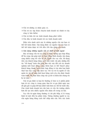 Vöën tûâ nhûäng caá nhên giaâu coá.
 Vöën tûâ caác têåp àoaân chuyïn kinh doanh taâi chñnh (vñ duå:
  cöng ty baão hiïím)
 Vöën tû hûäu (tûâ caác kinh doanh àang phaát triïín)
 Vöën àêìu tû kinh doanh (tûâ caác kinh doanh múái)
  Phêìn trïn danh saách naây laâ nhûäng nguöìn vöën maâ baån coá
thïí tiïët kiïåm àûúåc. Têån duång àûúåc caác nguöìn vöën naây baån coá
thïí tiïët kiïåm àûúåc tûâ 10% àïën 20% thu nhêåp cuãa mònh.

5 . Têån duång nhûäng nguöìn vöën reã nhêët tûâ bïn ngoaâi
  Haäy sûã duång vöën tûâ caác cöng ty khaác thöng qua húåp àöìng
àïí hoå cung cêëp giuáp möåt söë hoaåt àöång kinh doanh, têån duång
caâng nhiïìu caâng töët vöën tûâ caác ngûúâi cho vay vöën. Sûã duång
tiïìn cuãa khaách haâng bùçng caách tñnh trûúác chi phñ; nhûäng àöëi
taác “töët buång” luön sùén loâng laâm viïåc naây àöëi vúái caác doanh
nghiïåp múái hoaåt àöång, cöång thïm baån coá thïí thuyïët phuåc
khaách haâng thanh toaán trûúác húåp àöìng (vñ duå nhû loaåi hònh
thuï bao hay cung cêëp dõch vuå). Vúái vai troâ laâ ngûúâi cöë vêën
quaãn trõ, töi àaä tûâng linh hoaåt bùçng caách yïu cêìu àûúåc thanh
toaán trûúác khi thûåc hiïån cöng viïåc gò àoá vaâ hiïëm khi chuáng töi
bõ tûâ chöëi.
  Vöën tûâ gia àònh vaâ baån beâ thûúâng reã hún vaâ ñt phiïìn phûác
hún tûâ caác cöng ty trung gian. Baån beâ vaâ gia àònh ngaây nay
dïî gêìn guäi vaâ giuáp àúä baån nhiïåt tònh hún caác thïë hïå trûúác àêy.
Chu trònh kinh doanh keáo daâi hún vaâ vöën thõ trûúâng nhiïìu
hún àaä taåo nïn nhiïìu nguöìn tiïìn nhaân röîi trong xaä höåi.
  Vay vöën tûâ ngên haâng thûúâng coá chi phñ thêëp, tyã lïå trung
bònh tûâ möåt àïën ba phêìn trùm. Thöng thûúâng ngûúâi ta vay
vöën ngên haâng bùçng caách thïë chêëp nhaâ cûãa. Nïëu viïåc kinh

246
 