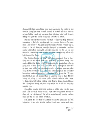 doanh thêët baåi, ngên haâng phaát maäi nhaâ àûúåc thïë chêëp vaâ khi
àoá baån cuâng gia àònh seä mêët ài chöî úã. Vò thïë, àïí chùæc ùn baån
nïn thïë chêëp chñnh taâi saãn thu àûúåc tûâ cöng viïåc kinh doanh,
àûâng bao giúâ thïë chêëp bùçng caác súã hûäu caá nhên.
  Möåt dûå aán húåp taác vúái chuã cuãa baån seä àùåc biïåt hêëp dêîn nïëu
nhû cöng ty êëy luön sùén loâng taâi trúå cho caác dûå aán triïín voång
múái. Vöën “nöåi böå” (tûâ giaám àöëc) luön reã hún vöën tûâ bïn ngoaâi,
chñnh vò thïë noá àaáng àïí baån têån duång vaâ seä àem àïën cho baån
nhiïìu lúåi ñch hún baån nghô. Vúái vêån may sùén coá, àöi khi chi phñ
ban àêìu cho dûå aán kinh doanh cuãa baån khöng àaáng kïí so vúái
lúåi nhuêån thu àûúåc.
  Khi thûúng lûúång vúái “sïëp”, haäy nhêën maånh àïí öng ta thêëy
rùçng dûå aán vaâ nhên viïn cuãa baån thêåt sûå tiïìm nùng. Tuy
nhiïn, khi thoãa thuêån vïì tyã lïå phên chia lúåi nhuêån baån nïn cöë
gùæng àûa ra möåt con söë cuå thïí khaã thi vaâ àaâm phaán sao cho
ñt nhêët möåt phêìn ba lúåi nhuêån thuöåc vïì nhoám baån nïëu nhû
cöng ty taâi trúå hoaân toaân vaâ nhiïìu hún möåt phêìn ba nïëu nhû
baån cuâng nhên viïn mònh coá möåt phêìn vöën trong àoá. Cöë gùæng
laâm töët hún àïí lúåi nhuêån thûåc tïë vûúåt xa con söë baån àaä ûúác
lûúång vúái cöng ty. Möåt trùm phêìn trùm lúåi nhuêån nïn thuöåc
vïì baån. Nïn biïët rùçng nhûäng nhaâ àêìu tû kinh doanh khöng
thïí “löåi ngûúåc doâng” vaâ phaãi chêëp nhêån ruãi ro àïí àaåt àûúåc lúåi
nhuêån cao.
  Cên nhùæc nguöìn taâi trúå tûâ nhûäng caá nhên giaâu coá sùén loâng
xuêët vöën cho baån kinh doanh. Möåt húåp àöìng kinh doanh coá
àûúåc tûâ caác caá nhên coá thïí seä an toaân hún tûâ sûå àêìu tû liïìu
lônh hay tûâ caác cöí phêìn tû nhên.
  Bïn caånh àoá, caác têåp àoaân kinh doanh taâi chñnh coá thïí rêët
hêëp dêîn. Vñ duå nhû khi hïå thöëng khaách saån muöën múã röång


                                                                      247
 