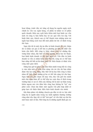 hoaåt àöång, trûúác àêy noá tûâng sûã duång ba nguöìn ngên saách
chñnh laâ: vöën vay ngên haâng, cöí phêìn tû nhên vaâ cöí phêìn
quöëc doanh. Hiïån nay xuêët hiïån thïm möåt loaåi hònh vay vöën
múái: tûâ cöng ty baão hiïím hay tûâ caác quyä tiïìn trúå cêëp. Vúái
hònh thûác naây, khaách saån coá thïí thanh toaán nhûäng moán núå
ngùæn haån bùçng caách trao àöíi möåt phêìn lúåi tûác cöë àõnh trong
daâi haån.
  Ngay khi àoá laâ möåt dûå aán àêìu tû kinh doanh thò viïåc thùm
doâ vaâ khaão saát giaá caã àïí tòm ra phûúng aán khaã thi nhêët vêîn
luön cêìn thiïët. Möîi cöng ty khaác nhau luön coá nhûäng àùåc
trûng khaác nhau, àùåc biïåt vïì cöng nghiïåp, khoa hoåc kyä thuêåt,
loaåi hònh kinh doanh vaâ àöåi nguä quaãn trõ. Vöën àêìu tû kinh
doanh vaâ vöën caá nhên luön luön àùæt àoã, song noá coá thïí laâm
baån sûãng söët búãi sûå àa daång giûäa caác thoãa thuêån coá àûúåc trïn
cuâng möåt giao dõch.
  Àûâng bao giúâ tûå giam cêìm baãn thên mònh trong bêët kyâ cöng
ty naâo nhû möåt súã hûäu tiïìm nùng cuãa noá cho duâ baån nhêån
àûúåc thuâ lao xûáng àaáng. Haäy thûã vúái ba hay böën cöng ty khaác
nhau àïí thêëy àûúåc nhûäng gò hoå coá thïí sùén saâng traã cho baån.
Ngay khi baån gêìn chaåm túái muåc tiïu, haäy vêîn giûä cho mònh
möåt chuá ngûåa khaác àïí coá thïí tiïëp tuåc cuöåc àua vïì àñch trong
trûúâng húåp coá sûå cöë. Àiïìu naây khöng chó laâ möåt sûå thêån troång
khön ngoan maâ coân àaãm baão rùçng baån khöng bõ “eáp” vaâo
phuát cuöëi. Choån lûåa àûúåc möåt nguöìn vöën phuâ húåp nhêët seä
giuáp baån caãi thiïån àûúåc àiïìu kiïån kinh doanh cuãa mònh.
  Khi àaâm phaán vúái nhûäng chuyïn gia àêìu tû ruãi ro, haäy nhúá
rùçng hoå laâ ngûúâi nùæm trong tay kinh nghiïåm thûúng trûúâng
cuäng nhû vöën. Baån chó coá thïí “noái quaá” söë vöën thêåt sûå cêìn lïn
möåt hoùåc möåt söë lêìn. Nhúá rùçng hoå laâ nhûäng ngûúâi àõnh giaá caác


248
 