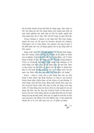 dûå aán kinh doanh trong möîi bûäa ùn haâng ngaây. Baån cuäng coá
thïí cên bùçng lúåi thïë cho mònh bùçng caách mûúán möåt luêåt sû
giaâu kinh nghiïåm hay möåt nhaâ tû vêën taâi chñnh, ngûúâi sùén
saâng giuáp baån chó ra thûåc chêët vêën àïì trong vuå giao dõch àoá.
  Trong Chûúng 8, chuáng ta àaä tûâng biïët àïën Paul Judge,
ngûúâi àaä xoay xúã àïí mua laåi Premier Brands tûâ Cadbury
Schweppes vúái 97 triïåu baãng. Cêu chuyïån cuãa öng laâ möåt vñ
duå àiïín hònh cho viïåc sûã duång nguöìn vöën trõ giaá thêëp nhêët tûâ
bïn ngoaâi.
  Àûáng trûúác nhu cêìu cêìn möåt nguöìn vöën reã nhû Paul Judge,
hêìu hïët chuáng ta àïìu khöng do dûå baán ài cöí phêìn tû nhên
cuãa xñ nghiïåp. Tuy nhiïn, Paul àaä coá yá tûúãng khaác, vúái 77 triïåu
baãng coá àûúåc tûâ viïåc thïë chêëp taâi saãn cho ngên haâng Bankers
Trust vaâ Citybank (laâ nhûäng ngên haâng têìm thûúâng) vaâ 20
triïåu baãng coân thiïëu, öng àaä tûå mònh xoay xúã moåi thûá. Thay
vò têåp trung vaâo viïåc baão vïå quyïìn lúåi caá nhên vaâ danh muåc
àêìu tû vöën kinh doanh, Paul àaä naãy ra yá tûúãng tuyïåt vúâi maâ
ngaây nay àûúåc biïët àïën nhû möåt “sûå khúãi àêìu cuãa Judge”.
  Kenco – cöng ty cung cêëp caâ phï haâng àêìu cho caác nhaâ
haâng úã Anh, thuöåc têåp àoaân Premier, laâ cöng ty maâ General
Foods khao khaát chiïëm àûúåc tûâ lêu. Kenco trõ giaá khoaãng 15
triïåu baãng. Paul àaä baán hoaåt àöång kinh doanh hiïåu quaã naây
cho General Foods trûúác khi öng súã hûäu noá bùçng caách ûáng
trûúác 20 triïåu baãng mua laåi Kenco khi caác nhaâ quaãn trõ cuãa noá
àang cêìn tiïìn. Sau àoá, öng cho General Foods cú höåi mua laåi
Kenco chó vúái 9 triïåu baãng, àöíi laåi noá phaãi àaãm baão traã 20 triïåu
baãng maâ öng àaä ûáng trûúác. Àiïìu naây coá nghôa laâ toaân böå söë tiïìn
mua laåi Kenco chó chiïëm 0,5% trïn LIBOR, thay vò tiïu chuêín lúåi
nhuêån àïì ra laâ 35% möîi nùm cho caác cöí phêìn tû nhên.


                                                                       249
 