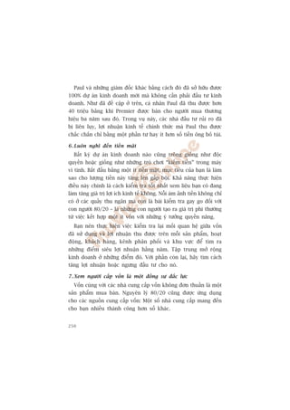 Paul vaâ nhûäng giaám àöëc khaác bùçng caách àoá àaä súã hûäu àûúåc
100% dûå aán kinh doanh múái maâ khöng cêìn phaãi àêìu tû kinh
doanh. Nhû àaä àïì cêåp úã trïn, caá nhên Paul àaä thu àûúåc hún
40 triïåu baãng khi Premier àûúåc baán cho ngûúâi mua thûúng
hiïåu ba nùm sau àoá. Trong vuå naây, caác nhaâ àêìu tû ruãi ro àaä
bõ liïn luåy, lúåi nhuêån kinh tïë chñnh thûác maâ Paul thu àûúåc
chùæc chùæn chó bùçng möåt phêìn tû hay ñt hún söë tiïìn öng boã tuái.

6 . Luön nghô àïën tiïìn mùåt
  Bêët kyâ dûå aán kinh doanh naâo cuäng tröng giöëng nhû àöåc
quyïìn hoùåc giöëng nhû nhûäng troâ chúi “kiïëm tiïìn” trong maáy
vi tñnh. Bùæt àêìu bùçng möåt ñt tiïìn mùåt, muåc tiïu cuãa baån laâ laâm
sao cho lûúång tiïìn naây tùng lïn gêëp böåi. Khaã nùng thûåc hiïån
àiïìu naây chñnh laâ caách kiïím tra töët nhêët xem liïåu baån coá àang
laâm tùng giaá trõ lúåi ñch kinh tïë khöng. Nöîi aám aãnh tiïìn khöng chó
coá úã caác quêìy thu ngên maâ coân laâ baâi kiïím tra gay go àöëi vúái
con ngûúâi 80/20 – laâ nhûäng con ngûúâi taåo ra giaá trõ phi thûúâng
tûâ viïåc kïët húåp möåt ñt vöën vúái nhûäng yá tûúãng quyïìn nùng.
  Baån nïn thûåc hiïån viïåc kiïím tra laåi möëi quan hïå giûäa vöën
àaä sûã duång vaâ lúåi nhuêån thu àûúåc trïn möîi saãn phêím, hoaåt
àöång, khaách haâng, kïnh phên phöëi vaâ khu vûåc àïí tòm ra
nhûäng àiïím siïu lúåi nhuêån hùçng nùm. Têåp trung múã röång
kinh doanh úã nhûäng àiïím àoá. Vúái phêìn coân laåi, haäy tòm caách
tùng lúåi nhuêån hoùåc ngûng àêìu tû cho noá.

7 . Xem ngûúâi cêëp vöën laâ möåt àöìng sûå àùæc lûåc
  Vöën cuâng vúái caác nhaâ cung cêëp vöën khöng àún thuêìn laâ möåt
saãn phêím mua baán. Nguyïn lyá 80/20 cuäng àûúåc ûáng duång
cho caác nguöìn cung cêëp vöën: Möåt söë nhaâ cung cêëp mang àïën
cho baån nhiïìu thaânh cöng hún söë khaác.


250
 