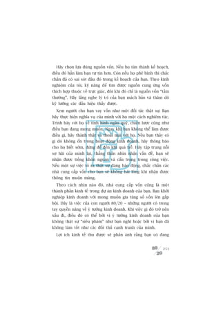 Haäy choån lûåa àuáng nguöìn vöën. Nïëu hoå taán thaânh kïë hoaåch,
àiïìu àoá hùèn laâm baån tûå tin hún. Coân nïëu hoå phï bònh thò chùæc
chùæn àaä coá sai soát àêu àoá trong kïë hoaåch cuãa baån. Theo kinh
nghiïåm cuãa töi, kyä nùng àïí tòm àûúåc nguöìn cung ûáng vöën
thñch húåp thuöåc vïì trûåc giaác, àöi khi àoá chó laâ nguöìn vöën “têìm
thûúâng”. Haäy lùæng nghe lyá trñ cuãa baån maách baão vaâ thùm doâ
kyä lûúäng caác dêëu hiïåu thêëy àûúåc.
  Xem ngûúâi cho baån vay vöën nhû möåt àöëi taác thêåt sûå. Baån
haäy thûåc hiïån nghôa vuå cuãa mònh vúái hoå möåt caách nghiïm tuác.
Trònh baây vúái hoå vïì tònh hònh ngên quyä, chiïën lûúåc cuäng nhû
àiïìu baån àang mong muöën. Ngay khi baån khöng thïí laâm àûúåc
àiïìu gò, haäy thaânh thêåt vaâ thoaãi maái vúái hoå. Nïëu baån thêëy coá
gò àoá khöng öín trong hoaåt àöång kinh doanh, haäy thöng baáo
cho hoå biïët súám, àûâng àïí àïën khi quaá trïî. Haäy têåp trung nöîi
súå haäi cuãa mònh laåi, thùèng thùæn nhòn nhêån vêën àïì, baån seä
nhêån àûúåc tiïëng khön ngoan vaâ cêín troång trong cöng viïåc.
Nïëu möåt sûå viïåc toã ra thêåt sûå àaáng baáo àöång, chùæc chùæn caác
nhaâ cung cêëp vöën cho baån seä khöng haâi loâng khi nhêån àûúåc
thöng tin muöån maâng.
  Theo caách nhòn naâo àoá, nhaâ cung cêëp vöën cuäng laâ möåt
thaânh phêìn kinh tïë trong dûå aán kinh doanh cuãa baån. Baån khúãi
nghiïåp kinh doanh vúái mong muöën gia tùng söë vöën lïn gêëp
böåi. Àêy laâ viïåc cuãa con ngûúâi 80/20 – nhûäng ngûúâi coá trong
tay quyïìn nùng vïì yá tûúãng kinh doanh. Khi viïåc gò àoá trúã nïn
xêëu ài, àiïìu àoá coá thïí búãi vò yá tûúãng kinh doanh cuãa baån
khöng thêåt sûå “siïu phaâm” nhû baån nghô hoùåc búãi vò baån àaä
khöng laâm töët nhû caác àöëi thuã caånh tranh cuãa mònh.
  Lúåi ñch kinh tïë thu àûúåc seä phaãn aánh rùçng baån coá àang


                                                                     251
 