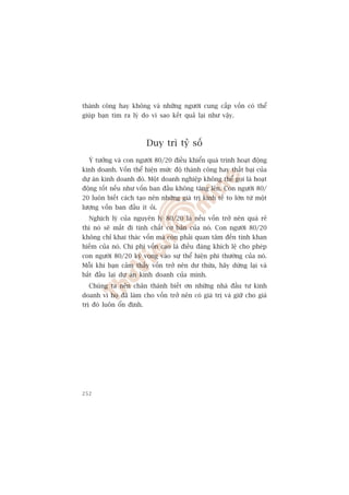 thaânh cöng hay khöng vaâ nhûäng ngûúâi cung cêëp vöën coá thïí
giuáp baån tòm ra lyá do vò sao kïët quaã laåi nhû vêåy.



                         Duy trò tyã söë
  YÁ tûúãng vaâ con ngûúâi 80/20 àiïìu khiïín quaá trònh hoaåt àöång
kinh doanh. Vöën thïí hiïån mûác àöå thaânh cöng hay thêët baåi cuãa
dûå aán kinh doanh àoá. Möåt doanh nghiïåp khöng thïí goåi laâ hoaåt
àöång töët nïëu nhû vöën ban àêìu khöng tùng lïn. Con ngûúâi 80/
20 luön biïët caách taåo nïn nhûäng giaá trõ kinh tïë to lúán tûâ möåt
lûúång vöën ban àêìu ñt oãi.
  Nghõch lyá cuãa nguyïn lyá 80/20 laâ nïëu vöën trúã nïn quaá reã
thò noá seä mêët ài tñnh chêët cú baãn cuãa noá. Con ngûúâi 80/20
khöng chó khai thaác vöën maâ coân phaãi quan têm àïën tñnh khan
hiïëm cuãa noá. Chi phñ vöën cao laâ àiïìu àaáng khñch lïå cho pheáp
con ngûúâi 80/20 kyâ voång vaâo sûå thïí hiïån phi thûúâng cuãa noá.
Möîi khi baån caãm thêëy vöën trúã nïn dû thûâa, haäy dûâng laåi vaâ
bùæt àêìu laåi dûå aán kinh doanh cuãa mònh.
  Chuáng ta nïn chên thaânh biïët ún nhûäng nhaâ àêìu tû kinh
doanh vò hoå àaä laâm cho vöën trúã nïn coá giaá trõ vaâ giûä cho giaá
trõ àoá luön öín àõnh.




252
 