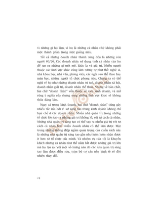 vò nhûäng gò hoå laâm, vò hoå laâ nhûäng caá nhên chûá khöng phaãi
möåt thaânh phêìn trong möåt guöìng maáy.
     Têët caã nhûäng doanh nhên thaânh cöng àïìu laâ nhûäng con
ngûúâi 80/20. Caác doanh nhên sûã duång tñnh caá nhên cuãa hoå
àïí taåo ra nhûäng gò múái meã, khaác laå vaâ giaá trõ. Nhiïìu ngûúâi
thuöåc caác lônh vûåc khaác cuäng laâm tûúng tûå nhû thïë: nghïå sô,
nhaâ khoa hoåc, nhaâ vùn, phoáng viïn, caác ngöi sao thïí thao hay
maân baåc, nhûäng ngûúâi töí chûác phong traâo. Chuáng ta coá thïí
nghô vïì hoå nhû nhûäng doanh nhên trñ tuïå, doanh nhên xaä höåi,
doanh nhên giaãi trñ, doanh nhên thïí thao. Nhûng vïì baãn chêët,
hai chûä “doanh nhên” vöën thuöåc vïì viïåc kinh doanh, vaâ múã
röång yá nghôa cuãa chuáng sang nhûäng lônh vûåc khaác seä khöng
thoãa àaáng lùæm.
     Ngay caã trong kinh doanh, hai chûä “doanh nhên” cuäng gêy
nhiïìu rùæc röëi, búãi vò sûå saáng taåo trong kinh doanh khöng chó
haån chïë úã caác doanh nhên. Nhiïìu nhaâ quaãn trõ trong nhûäng
töí chûác lúán taåo ra nhûäng giaá trõ khöíng löì, vúái tû caách caá nhên.
Nhûäng nhaâ quaãn trõ saáng taåo coá thïí taåo ra nhiïìu giaá trõ vúái tû
caách caá nhên hún nhiïìu doanh nhên coá thïí laâm àûúåc. Möåt
trong nhûäng thöng àiïåp ngêìm quan troång cuãa cuöën saách naây
laâ nhûäng nhaâ quaãn trõ saáng taåo gêìn nhû luön luön nhêån àûúåc
ñt hún tûâ töí chûác cuãa mònh. Vaâ nhiïåm vuå cuãa töi laâ khuyïën
khñch nhûäng caá nhên nhû thïë nùæm bùæt àûúåc nhûäng giaá trõ lúán
maâ hoå taåo ra. Vúái möåt söë lûúång naâo àoá caác nhaâ quaãn trõ saáng
taåo laâm àûúåc àiïìu naây, toaân böå cú cêëu nïìn kinh tïë seä àöåt
nhiïn thay àöíi.




28
 