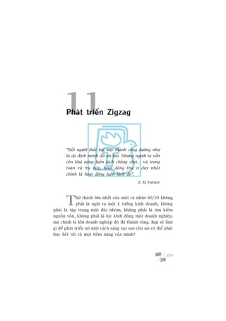 11
       Phaát triïín Zigzag



       “Möîi ngûúâi thêët baåi hay thaânh cöng dûúâng nhû
       laâ do àõnh mïånh àaä an baâi. Nhûng ngûúâi ta vêîn
       coân khaã nùng luöìn laách chöëng choåi… vaâ trong
       toaân vuä truå naây, hoaåt àöång thuá võ duy nhêët
       chñnh laâ hoaåt àöång luöìn laách àoá”.

                                                   E. M. Forster




       T     hûã thaách lúán nhêët cuãa möåt caá nhên 80/20 khöng
             phaãi laâ nghô ra möåt yá tûúãng kinh doanh, khöng
phaãi laâ têåp trung möåt àöåi nhoám, khöng phaãi laâ tòm kiïëm
nguöìn vöën, khöng phaãi laâ luác khúãi àöång möåt doanh nghiïåp,
maâ chñnh laâ khi doanh nghiïåp àoá àaä thaânh cöng. Baån seä laâm
gò àïí phaát triïín noá möåt caách saáng taåo sao cho noá coá thïí phaát
huy hïët têët caã moåi tiïìm nùng cuãa mònh?




                                                                    253
 