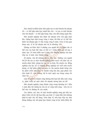 Àêy chñnh laâ àiïím khaác biïåt giûäa taåo ra möåt khoaãn lúåi nhuêån
töët – coá thïí gêëp nùm hay mûúâi lêìn vöën – vaâ taåo ra möåt khoaãn
siïu lúåi nhuêån – coá thïí gêëp haâng chuåc cho àïën haâng ngaân lêìn.
  Möåt doanh nghiïåp thu àûúåc lúåi nhuêån trïn vöën gêëp nùm
lêìn, chùèng haån nhû trong voâng 4 nùm, thò hùèn seä coá thïí thu
àûúåc lúåi nhuêån gêëp 25 lêìn trong voâng 8 nùm. Trïn caã hai giai
àoaån naây, tyã lïå lúåi nhuêån nöåi taåi laâ khoaãng 50%.
  Nhûng sûå khaác biïåt úã nhûäng con ngûúâi 80/20 thêåm chñ coá
thïí coân cao hún thïë. Baån coá thïí coá 5 triïåu àöla, giaã sûã sau 4
nùm, hay 50 triïåu àöla sau 8 nùm nïëu doanh nghiïåp cuãa baån
tiïëp tuåc úã mûác siïu thaânh cöng.
  Dô nhiïn, vêën àïì khöng chó laâ tiïìn baåc: Nhûäng con ngûúâi
80/20 àaä taåo ra möåt doanh nghiïåp múái tuyïåt vúâi nhû vêåy seä
muöën nhòn thêëy tûúng lai cuãa noá xa hún. Hoå muöën caác àöìng
nghiïåp cuãa hoå, kïí caã nhûäng àöìng nghiïåp treã tuöíi múái tuyïín
duång, coá thïí phaát triïín vaâ giaâu coá. Hoå muöën danh tiïëng cuãa
hoå phaát triïín múã röång vaâ thaânh cöng lêu daâi, goáp phêìn vaâo
nïìn kinh tïë, chûá khöng chó laâ möåt ngöi sao buâng saáng röìi
chúåt tùæt.
  Liïåu coá phaãi laâ thaânh cöng khöng khi baån bùæt àêìu möåt cöng
ty, phaát triïín noá möåt chuát röìi nhanh choáng baán noá ài?
  Möåt doanh nghiïåp caâng thaânh cöng trong khoaãng tûâ 3 àïën
5 nùm àêìu thò tûúng lai cuãa noá seä caâng tûúi saáng – nïëu noá coá
thïí duy trò àûúâng ài cuãa mònh.
  Tuy nhiïn, viïåc duy trò möåt doanh nghiïåp saáng giaá tiïëp tuåc
phaát triïín vúái töëc àöå ban àêìu sau hún 3-5 nùm àêìu tiïn khöng
phaãi laâ möåt viïåc dïî daâng. Trïn thûåc tïë, nïëu baån tiïëp tuåc laâm
àuáng nhûäng viïåc àaä giuáp baån thaânh cöng tûâ luác khúãi àiïím thò


254
 