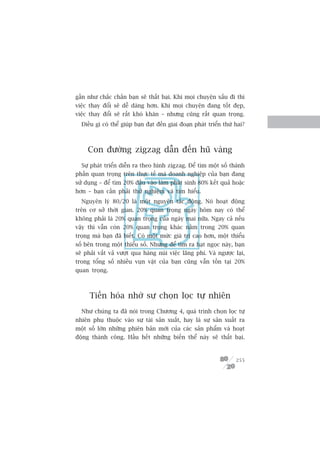 gêìn nhû chùæc chùæn baån seä thêët baåi. Khi moåi chuyïån xêëu ài thò
viïåc thay àöíi seä dïî daâng hún. Khi moåi chuyïån àang töët àeåp,
viïåc thay àöíi seä rêët khoá khùn – nhûng cuäng rêët quan troång.
  Àiïìu gò coá thïí giuáp baån àaåt àïën giai àoaån phaát triïín thûá hai?



     Con àûúâng zigzag dêîn àïën huä vaâng
  Sûå phaát triïín diïîn ra theo hònh zigzag. Àïí tòm möåt söë thaânh
phêìn quan troång trïn thûåc tïë maâ doanh nghiïåp cuãa baån àang
sûã duång – àïí tòm 20% àêìu vaâo laâm phaát sinh 80% kïët quaã hoùåc
hún – baån cêìn phaãi thûã nghiïåm vaâ tòm hiïíu.
  Nguyïn lyá 80/20 laâ möåt nguyïn tùæc àöång. Noá hoaåt àöång
trïn cú súã thúâi gian. 20% quan troång ngaây höm nay coá thïí
khöng phaãi laâ 20% quan troång cuãa ngaây mai nûäa. Ngay caã nïëu
vêåy thò vêîn coân 20% quan troång khaác nùçm trong 20% quan
troång maâ baån àaä biïët. Coá möåt mûác giaá trõ cao hún, möåt thiïíu
söë bïn trong möåt thiïíu söë. Nhûng àïí tòm ra haåt ngoåc naây, baån
seä phaãi vêët vaã vûúåt qua haâng nuái viïåc laäng phñ. Vaâ ngûúåc laåi,
trong töíng söë nhiïìu vuån vùåt cuãa baån cuäng vêîn töìn taåi 20%
quan troång.



      Tiïën hoáa nhúâ sûå choån loåc tûå nhiïn
  Nhû chuáng ta àaä noái trong Chûúng 4, quaá trònh choån loåc tûå
nhiïn phuå thuöåc vaâo sûå taái saãn xuêët, hay laâ sûå saãn xuêët ra
möåt söë lúán nhûäng phiïn baãn múái cuãa caác saãn phêím vaâ hoaåt
àöång thaânh cöng. Hêìu hïët nhûäng biïën thïí naây seä thêët baåi.



                                                                      255
 