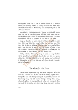Chuáng phaãi àûúåc taåo ra vúái söë lûúång lúán vaâ coá veã nhû laâ
nhûäng con söë laäng phñ búãi vò khöng ai coá thïí noái trûúác àûúåc
nhûäng biïën thïí naâo seä thaânh cöng vaâo nhûäng thúâi gian vaâ núi
chöën cuå thïí naâo.
  Nhû Charles Darwin quan saát: “Thuêån lúåi nhoã nhêët trong
möåt thûåc thïí so vúái nhûäng thûåc thïí khaác caånh tranh vúái noá,
hay khaã nùng thñch nghi töët hún trong nhûäng àiïìu kiïån möi
trûúâng thay àöíi duâ laâ rêët nhoã, seä taåo nïn sûå cên bùçng”.
  Song sûå choån loåc tûå nhiïn chó coá thïí hoaåt àöång khi coá möåt
thay àöíi trong “àiïìu kiïån söëng”, chùèng haån nhû khñ hêåu: “[Sûå
thay àöíi] roä raâng seä nghiïng vïì hûúáng choån loåc tûå nhiïn, bùçng
caách cung cêëp möåt cú höåi töët hún cho nhûäng biïën thïí coá lúåi
xaãy ra; vaâ trûâ khi nhûäng biïën thïí coá lúåi xaãy ra, nïëu khöng thò
sûå choån loåc tûå nhiïn khöng thïí laâm gò àûúåc caã”.
  Nhûäng biïën thïí thaânh cöng trong tûå nhiïn seä söëng lêu hún
vaâ taái taåo nhiïìu hún. Sûå sinh saãn döìi daâo naây tiïëp tuåc taåo ra
nhiïìu biïën thïí khaác, hêìu hïët seä bõ möi trûúâng loaåi boã. Möåt söë
ñt thaânh cöng seä tiïëp tuåc sinh saãn múã röång, vaâ quaá trònh naây
cûá thïë tiïëp diïîn.



                   Cêu chuyïån cuãa Sam

  Sam Walton, ngûúâi saáng lêåp Wal-Mart, tûâng noái: “Hêìu hïët
moåi viïåc töi laâm àïìu do töi bùæt chûúác nhûäng ngûúâi khaác”.
Cuäng nhû hêìu hïët nhûäng con ngûúâi 80/20 khaác, Walton rêët
haâo hûáng trong viïåc bùæt chûúác nhûäng yá tûúãng thaânh cöng,
nhûng öng luön aáp duång nhûäng yá tûúãng naây trong caác lônh
vûåc múái vaâ vúái nhûäng neát àùåc trûng riïng cuãa mònh. Vaâ öng


256
 