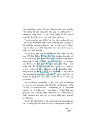 luön luön khöng ngûâng àöíi múái. Àiïím àêìu tiïn maâ Sam chuá
yá laâ nhûäng thõ trêën nöng thön nhoã cuãa Myä thûúâng rêët ñt coá
nhûäng cûãa haâng baán leã. Caác cûãa haâng thûúâng rêët nhoã vaâ baán
haâng rêët àùæt. Öng quyïët têm khùæc phuåc àiïìu naây.
  Vaâo àêìu nhûäng nùm 1960, khi öng vaâo khoaãng 40 tuöíi,
Sam Walton trúã thaânh ngûúâi quaãn lyá nhûäng cûãa haâng baán leã
àöåc lêåp khaác nhau trïn nûúác Myä - vaâ cuäng rêët giaâu coá. Nhûng
öng vêîn chûa thoãa maän. Öng luön theo àuöíi möåt caái gò àoá
nhiïìu hún, múái meã hún.
  Möåt ngaây noå, öng àoán hai chuyïën xe buyát, vûúåt qua töíng
cöång 630 dùåm àûúâng, àïí theo àuöíi möåt tin àöìn. Öng nghe noái
vïì hai cûãa haâng Ben Franklins úã Pipestone vaâ Worthington,
Minnesota, coá möåt hïå thöëng cûãa haâng tûå phuåc vuå. Àiïìu öng
phaát hiïån ra laâ möåt quêìy thu ngên trung têm thay vò möåt
ngûúâi tñnh tiïìn úã möîi quêìy haâng. Dõch vuå tûå phuåc vuå coá giaá
reã hún vaâ cuäng tiïët kiïåm thúâi gian hún cho ngûúâi baán haâng –
àöìng thúâi laåi gia tùng söë haâng hoáa baán àûúåc, vò ngûúâi ta coá
khuynh hûúáng bõ xao laäng khoãi vêën àïì giaá caã. Ngay lêåp tûác
Walton aáp duång dõch vuå tûå phuåc vuå cho têët caã caác cûãa haâng
cuãa mònh.
  Bêët chêëp nhûäng thaânh cöng àoá, vaâo nùm 1960, Walton tiïëp
tuåc xem xeát möåt giai àoaån phaát triïín thûá hai. Nhû öng viïët laåi
sau naây: “Töi muöën noái, sau 15 nùm chuáng töi chó kiïëm àûúåc
khoaãng 1,4 triïåu àöla vúái 15 cûãa haâng… Töi bùæt àêìu nhòn
quanh àïí xem coá bêët kyâ möåt yá tûúãng naâo khaác coá thïí àem àïën
nhiïìu lúåi nhuêån hún möåt chuát vúái nhûäng nöî lûåc cuãa chuáng töi
hay khöng”.
  Cêu traã lúâi cuãa Walton laâ xêy dûång möåt cûãa haâng giaãm giaá
lúán taåi nhûäng àõa àiïím múái, thûúâng laâ nhûäng thõ trêën nhoã maâ


                                                                   257
 