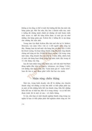 khöng ai tin rùçng coá thïí coá möåt thõ trûúâng àuã lúán cho möåt cûãa
haâng giaãm giaá. Möåt lêìn nûäa, haäy lûu yá khuön mêîu naây: möåt
yá tûúãng àaä chûáng minh chñnh noá nhûng vúái möåt hoaân caãnh
múái. Sears vaâ AP àaä tûâng kiïëm àûúåc caã möåt gia taâi nhúâ
nhûäng cûãa haâng giaãm giaá. Walton lêëy yá tûúãng àoá vaâ aáp duång
cho nhûäng thõ trêën nhoã.
  Trung têm Gia àònh Walton àêìu tiïn múã cûãa taåi St. Robert,
Missouri, vaâo nùm 1962. Chó coá 1.500 ngûúâi sinh söëng taåi
àêy. Nhûng Sam laåi múã möåt cûãa haâng lúán vúái diïån tñch 13.000
böå (foot) vuöng. Noá hoaåt àöång thaânh cöng àïën mûác öng nhanh
choáng múã röång noá lïn 20.000 böå (foot) vuöng. Chó trong voâng
möåt nùm, töíng doanh thu cuãa öng laâ 2 triïåu àöla, nhiïìu hún
caã möåt cûãa haâng hoaåt àöång trong hai nùm trûúác àêy trong söë
15 cûãa haâng cuãa öng.
  Sau àoá Sam nhên röång khaái niïåm naây, múã cûãa möåt Wal-Mart
àuáng nghôa àêìu tiïn taåi Rogers, Arkansas, vaâo thaáng 7-1962,
vúái nhûäng têëm baãng hiïåu lúán: “Luön luön giaá reã - Luön luön”.
Sam àaä tòm ra giai àoaån phaát triïín thûá hai cuãa mònh.



                 Nhên röång chiïën thùæng
  Nhû vêåy, trong kinh doanh, vêën àïì laâ nhûäng cêu chuyïån
thaânh cöng vúái nhûäng cú höåi lúán nhêët vaâ böín phêån phaãi taåo
ra möåt söë lúán nhûäng biïën thïí cuãa thaânh cöng. Hêìu hïët nhûäng
biïën thïí naây seä thêët baåi. Möåt söë ñt trong chuáng – vaâ coá thïí tiïn
àoaán trûúác àoá laâ möåt söë naâo – seä chiïën thùæng.
  Vò vêåy, nïëu baån coá möåt doanh nghiïåp thaânh cöng trong tay
nghôa laâ baån coá böín phêån phaãi thûã nghiïåm nhên röång noá. Àoá


258
 