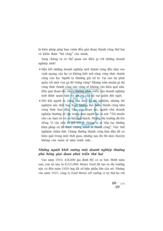 laâ biïån phaáp giuáp baån vûún àïën giai àoaån thaânh cöng thûá hai
vaâ kiïëm àûúåc “huä vaâng” cuãa mònh.
  Song chuáng ta coá thïí quan saát àiïìu gò vúái nhûäng doanh
nghiïåp múái?

 Hêìu hïët nhûäng doanh nghiïåp múái thaânh cöng àïìu dûåa vaâo
  vinh quang cuãa hoå vaâ khöng biïët múã röång cöng thûác thaânh
  cöng cuãa hoå. Ngûúâi ta thûúâng giaã sûã laâ: Taåi sao laåi phaãi
  quêëy röëi möåt con gaâ àeã trûáng vaâng? Nhûng súám muöån gò thò
  cöng thûác thaânh cöng naây cuäng seä khöng coân hiïåu quaã nûäa.
  Àïën giai àoaån àoá, chiïìu hûúáng phaát triïín cuãa doanh nghiïåp
  múái àûúåc quan têm vaâ giaá trõ cuãa noá suåt giaãm àöåt ngöåt.
 Àöi khi ngûúâi ta cuäng laâm möåt söë thñ nghiïåm, nhûng thñ
  nghiïåm naây thêët baåi, hoùåc khöng àaåt àûúåc thaânh cöng nhû
  cöng thûác ban àêìu. Vaâo giai àoaån àoá, ngûúâi chuã doanh
  nghiïåp thûúâng seä têåp trung moåi ngûúâi laåi vaâ noái: “Töi muöën
  cho caác baån treã coá cú höåi thûã thaách. Nhûng thõ trûúâng àaä lïn
  tiïëng. Vò vêåy nïn tûâ giúâ trúã ài chuáng ta seä tiïëp tuåc nhûäng
  biïån phaáp cuä àaä àûúåc chûáng minh laâ thaânh cöng”. Viïåc thûã
  nghiïåm chêëm dûát. Chùång àûúâng thaânh cöng ban àêìu àaä coá
  hiïåu quaã trong möåt thúâi gian, nhûng sau àoá thò moåi chuyïån
  khöng coân suön seã nhû trûúác nûäa…


Nhûäng ngûúâi khúãi xûúáng möåt doanh nghiïåp thûúâng
phaá hoãng giai àoaån phaát triïín thûá hai
  Vaâo nùm 1910, 458.000 gia àònh Myä coá xe húi. Mûúâi nùm
sau, con söë naây laâ 8.225.000. Henry Ford àaä taåo ra thõ trûúâng
naây vaâ àïën nùm 1920 öng àaä súã hûäu phêìn lúán cuãa noá. Nhûng
vaâo nùm 1937, cöng ty Ford Motor rúát xuöëng võ trñ thûá ba vúái


                                                                   259
 