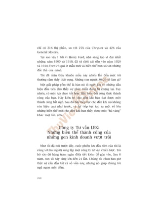 chó coá 21% thõ phêìn, so vúái 25% cuãa Chrysler vaâ 42% cuãa
General Motors.
  Taåi sao vêåy ? Búãi vò Henry Ford, nhaâ saáng taåo vô àaåi nhêët
nhûäng nùm 1900 vaâ 1910, àaä tûâ chöëi caãi tiïën vaâo nùm 1920
vaâ 1930. Ford coá quaá ñt mêîu múái vaâ biïën thïí múái so vúái nhûäng
àöëi thuã cuãa mònh.
  Töi àaä nhòn thêëy khuön mêîu naây nhiïìu lêìn àïën mûác töi
thûúâng caãm thêëy thêët voång. Nhûäng con ngûúâi 80/20 seä laâm gò?
  Möåt giaãi phaáp yïëm thïë laâ baán noá ài ngay khi coá nhûäng dêëu
hiïåu àêìu tiïn cho thêëy sûå phaát triïín àang bõ chûång laåi. Tuy
nhiïn, coá möåt lûåa choån töët hún. Haäy biïën àöíi cöng thûác thaânh
cöng cuãa baån. Haäy kiïn trò cho àïën khi baån àaåt àûúåc möåt
thaânh cöng bêët ngúâ. Sau àoá haäy tiïëp tuåc cho àïën khi noá khöng
coân hiïåu quaã nhû trûúác, vaâ laåi tiïëp tuåc taåo ra möåt söë lúán
nhûäng biïën thïí múái cho àïën khi baån thêëy àûúåc möåt “huä vaâng”
khaác möåt lêìn nûäa.



              Cöng ty Tû vêën LEK:
        Nhûäng biïën thïí thaânh cöng cuãa
        nhûäng gen kinh doanh vûúåt tröåi

  Nhû töi àaä noái trûúác àêy, cuöåc phiïu lûu àêìu tiïn cuãa töi laâ
cuâng vúái hai ngûúâi saáng lêåp möåt cöng ty tû vêën chiïën lûúåc. Töi
boã vaâo àoá haâng trùm ngaân àöla tiïët kiïåm àïí goáp vöën. Sau 6
nùm, con söë naây tùng lïn àïën 24 lêìn. Chuáng töi chûa bao giúâ
thêåt sûå cêìn àïën têët caã söë vöën naây, nhûng noá giuáp chuáng töi
nguã ngon möîi àïm.


260
 
