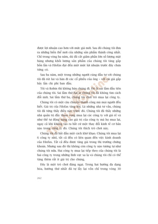 àûúåc lúåi nhuêån cao hún vúái mûác giaá múái. Sau àoá chuáng töi àûa
ra nhûäng biïën thïí múái cuãa nhûäng saãn phêím thaânh cöng nhêët.
Chó trong voâng ba nùm, duâ àaä cùæt giaãm phêìn lúán söë lûúång mùåt
haâng nhûng khöëi lûúång saãn phêím cuãa chuáng töi tùng gêëp
böën lêìn vaâ Filofax àaåt àïën möåt mûác lúåi nhuêån trûúác àêy chûa
tûâng coá.
  Sau ba nùm, möåt trong nhûäng ngûúâi cuâng àêìu tû vúái chuáng
töi àaä ruát lui vaâ baán ài caác cöí phiïëu cuãa öng – vúái caái giaá gêëp
baãy lêìn chi phñ ban àêìu.
  Töi vaâ Robin thò khöng baán chuáng ài. Àoá laâ sai lêìm àêìu tiïn
cuãa chuáng töi. Sai lêìm thûá hai laâ chuáng töi àaä khöng tòm caách
àöíi múái. Sai lêìm thûá ba, chuáng töi chúi troâ mua laåi cöng ty.
  Chuáng töi coá möåt cêu chuyïån thaânh cöng maâ moåi ngûúâi àïìu
biïët. Giaá trõ cuãa Filofax tùng lïn. Laâ nhûäng nhaâ tû vêën, chuáng
töi àaä tûâng thêëy àiïìu naây trûúác àoá. Chuáng töi àaä thêëy nhûäng
nhaâ quaãn trõ àêìy tham voång mua laåi caác cöng ty vúái giaá reã vaâ
nhû thïë tûå àöång nêng cao giaá trõ cuãa cöng ty maâ hoå mua laåi,
ngay caã khi khöng taåo ra bêët cûá möåt thay àöíi kinh tïë cú baãn
naâo trong cöng ty àoá. Chuáng töi thñch troâ chúi naây.
  Chuáng töi àaä bùæt àêìu möåt caách khúâ khaåo. Chuáng töi mua laåi
6 cöng ty nhoã, têët caã àïìu coá liïn quan àïën viïåc kinh doanh
cuãa Filofax. Têët caã àïìu àûúåc tùng giaá trong thõ trûúâng chûáng
khoaán. Nhûng sau àoá thò khöng coân cöng ty naâo tûúng tûå nhû
chuáng töi nûäa. Hai cöng ty mua laåi tiïëp theo cuãa chuáng töi laâ
hai cöng ty trong nhûäng lônh vûåc xa laå vaâ chuáng töi chó coá thïí
tùng thïm rêët ñt giaá trõ cho chuáng.
  Àêy laâ möåt troâ chúi àaáng ngaåi. Trong hai hûúáng àa daång
hoáa, hûúáng thûá nhêët àaä tûå lêëy laåi vöën chó trong voâng 30


262
 