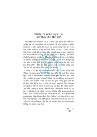 Nhûäng caá nhên saáng taåo
                laâm thay àöíi thïë giúái
  John Maynard Keynes, coá leä laâ nhaâ kinh tïë vô àaåi nhêët cuãa
thïë kyã XX, àaä thûâa nhêån vai troâ noâng cöët cuãa nhûäng caá nhên
saáng taåo vaâ chuã nghôa laåc quan caá nhên trong viïåc taåo ra sûå
phaát triïín vaâ caách maång kinh tïë. Theo Keynes, keã thuâ cuãa sûå
phaát triïín chñnh laâ sûå thiïëu àêìu tû daâi haån. Vò con ngûúâi coá
khaã nùng trúã nïn chöëng àöëi vaâ tûúng lai laâ khöng chùæc chùæn
nïn hiïëm khi coá sûå àêìu tû àêìy àuã. Nïìn kinh tïë chó coá thïí nhaãy
voåt khi coá nhûäng nguyïn nhên àùåc biïåt – vñ duå nhû doâng vaâng
traân vaâo tûâ Tên Thïë giúái hay nhûäng phaát minh àùåc biïåt nhû
maáy húi nûúác – khi caác nhaâ kinh doanh caá nhên böîng caãm
thêëy tûå tin múã röång möåt caách bêët thûúâng.
  Chuáng ta coá thïí aáp duång quan àiïím cuãa Keynes röång hún.
Nhûäng caá nhên saáng taåo àaä laâm thay àöíi thïë giúái theo àuáng
nghôa àen. Christoforo Colombo khaám phaá ra chêu Myä, trûåc
tiïëp vaâ giaán tiïëp taåo nïn möåt khöëi taâi saãn khöíng löì trao cho
caác nhaâ cêìm quyïìn chêu Êu trïn thïë giúái trong gêìn böën thïë
kyã. Caác nhaâ khoa hoåc vô àaåi, tûâ Isaac Newton àïën Charles
Darwin hay Albert Einstein, múã röång vaâ thay àöíi chên trúâi tri
thûác cuãa chuáng ta, nêng cao caái nhòn cuãa chuáng ta vïì vuä truå
naây vaâ nhûäng tiïìm nùng cuãa noá. Nhûäng nhaâ kinh doanh caá
nhên – nhû Andrew Carnergie, Henry Ford, Bill Gates, Konosuke
Matsushita, Akio Morita, hay Sam Walton – àaä biïën hoáa caã möåt
nïìn cöng nghiïåp. Con àûúâng naây khaá gian nan vaâ gai goác, khi
chuáng ta loaång choaång tiïën lïn vúái sûå can àaãm phi thûúâng cuãa
nhûäng caá nhên saáng taåo.

                                                                     29
 