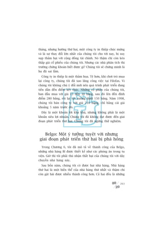thaáng, nhûng hûúáng thûá hai, möåt cöng ty in thiïåp chuác mûâng
vaâ laâ sûå thay àöíi lúán nhêët cuãa chuáng töi cho túái nay, bõ suy
suåp thaãm haåi vúái cöång àöìng taâi chñnh. Noá thêåm chñ coân keáo
thêëp giaá cöí phiïëu cuãa chuáng töi. Nhûng caác nhaâ phên tñch thõ
trûúâng chûáng khoaán biïët àûúåc gò? Chuáng töi seä chûáng minh laâ
hoå àaä sai lêìm.
  Cöng ty in thiïåp laâ möåt thaãm hoåa. Tïå hún, khi chúi troâ mua
laåi cöng ty, chuáng töi àaä xao laäng cöng viïåc taåi Filofax. Vò
chuáng töi khöng chuá yá àöíi múái nïn quaá trònh phaát triïín àang
tiïën dêìn àïën àiïím kïët thuác. Nhûäng cöí phêìn cuãa chuáng töi,
ban àêìu mua vúái giaá 13 àïën 30 baãng, sau àoá lïn àïën àónh
àiïím 280 baãng, röìi laåi tuåt xuöëng dûúái 150 baãng. Nùm 1998,
chuáng töi baán cöng ty vúái giaá 210 baãng, chó bùçng caái giaá
khoaãng 5 nùm trûúác àoá.
  Àêy laâ möåt khoaãn lúâi kha khaá, nhûng khöng phaãi laâ möåt
khoaãn siïu lúåi nhuêån. Chuáng töi àaä khöng àaåt àûúåc àïën giai
àoaån phaát triïín thûá hai. Chuáng töi àaä ngûâng thûã nghiïåm.



    Belgo: Möåt yá tûúãng tuyïåt vúâi nhûng
 giai àoaån phaát triïín thûá hai bõ phaá hoãng
  Trong Chûúng 6, töi àaä mö taã vïì thaânh cöng cuãa Belgo,
nhûäng nhaâ haâng Bó àûúåc thiïët kïë nhû caác phoâng ùn trong tu
viïån. Giúâ thò töi phaãi thuá nhêån thêët baåi cuãa chuáng töi vúái dêy
chuyïìn nhaâ haâng naây.
  Sau böën nùm, chuáng töi coá àûúåc hai nhaâ haâng. Nhaâ haâng
thûá hai laâ möåt biïën thïí cuãa nhaâ haâng thûá nhêët vaâ thêåm chñ
coân gùåt haái àûúåc nhiïìu thaânh cöng hún. Caã hai àïìu laâ nhûäng


                                                                    263
 