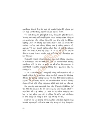 nhaâ haâng lúán vaâ àem laåi mûác lúåi nhuêån khöíng löì, nhûng khi
kïët húåp laåi thò chuáng bõ mêët ài giaá trõ cuãa mònh.
  Töi biïët chuáng töi phaãi phaát triïín, chuáng töi phaãi biïën àöíi.
Nhûng töi khöng thïí thuyïët phuåc àûúåc nhûäng ngûúâi àöìng sûå
cuãa mònh taåo nïn nhûäng biïën thïí tên tiïën múái. Hoå khöng
ngûâng khaão saát nhûäng àõa àiïím múái vaâ lïn kïë hoaåch cho
nhûäng yá tûúãng múái, nhûng khöng möåt yá tûúãng naâo àaåt kïët
quaã caã. Vúái möåt doanh nghiïåp phaát àaåt, vúái mûác lúåi nhuêån
trïn vöën 50-100%, thêåt kyâ quùåc khi chó coá hai cú súã. Àêy coá
thêåt sûå laâ möåt doanh nghiïåp phaát triïín cao vúái tiïìm nùng lúán
hay khöng?
  Chuáng töi coá möåt cöng thûác phaát triïín múái: Chuáng töi goåi noá
laâ mini-Belgo, sau àoá àûúåc múã cûãa taåi Bierodromes, nhûäng
nhaâ haâng nhoã vúái khu vûåc quêìy bar rêët röång. Bierodromes laâ
möåt thaânh cöng lúán, nhûng laåi khöng thuöåc quyïìn súã hûäu cuãa
chuáng töi.
  Vò töi vaâ caác àöìng sûå khöng thïí thöëng nhêët vúái nhau vïì kïë
hoaåch phaát triïín nïn chuáng töi quyïët àõnh baán noá ài. Noá àûúåc
àûa ra thõ trûúâng chûáng khoaán. Töi thu àûúåc mûác lúåi nhuêån
gêëp 17 lêìn, caác àöìng sûå cuãa töi coân nhiïìu hún thïë nûäa. Nhûng
chuáng töi àaä phaá hoãng giai àoaån phaát triïín thûá hai cuãa noá.
  Khi nhòn laåi, giaãi phaáp thêåt àún giaãn àïën mûác töi khöng thïí
tin àûúåc laâ mònh àaä boã lúä. Caác àöìng sûå cuãa töi gioãi nhêët vïì
mùåt thiïët kïë vaâ yá tûúãng. Àoá chñnh laâ 20% àónh nùng lûåc cuãa
hoå. Hoå thêëy rùçng cöng viïåc úã nhûäng àõa àiïím múái vaâ chuêín
bõ nhaâ haâng sùén saâng laâ möåt viïåc cûåc kyâ rùæc röëi.
  Nhû vêåy taåi sao chuáng töi khöng tòm kiïëm möåt ngûúâi àöìng
sûå múái, ngûúâi gioãi nhêët àêët nûúác naây trong viïåc xêy dûång nhaâ


264
 